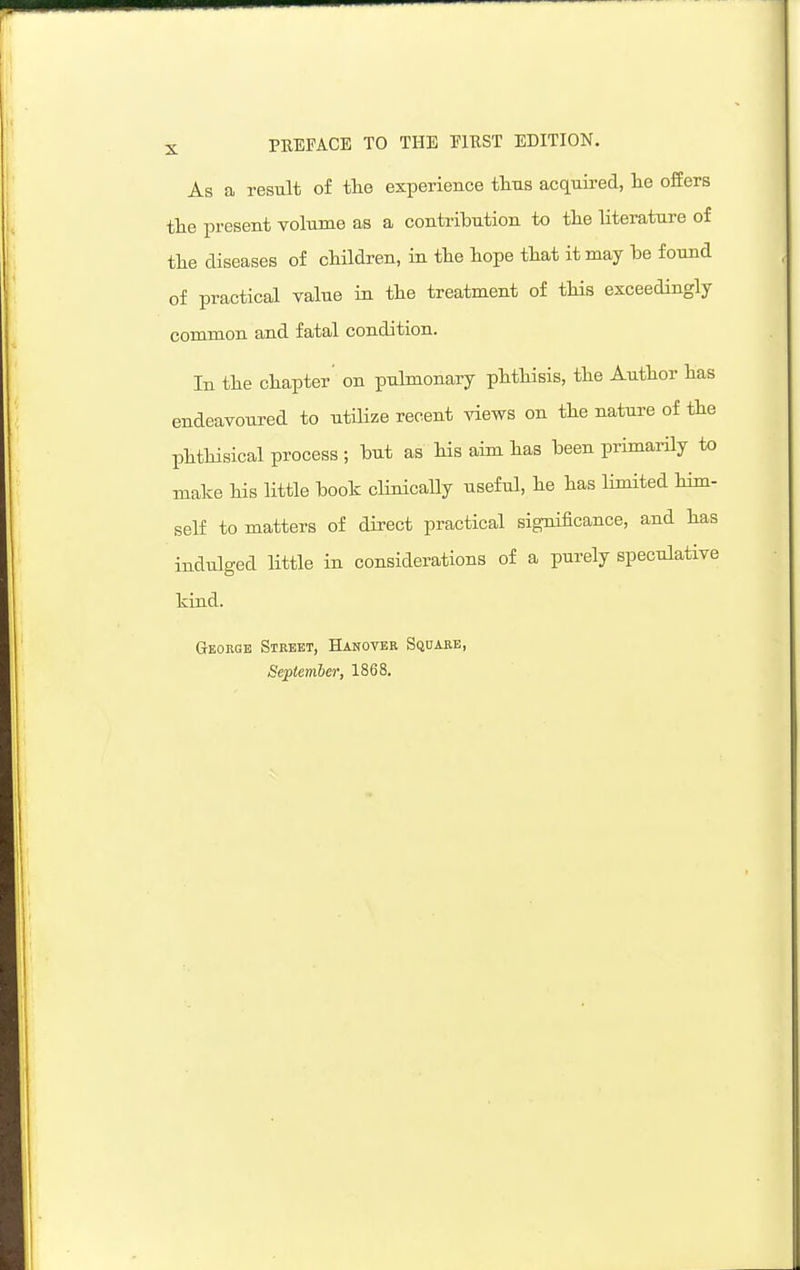 As a result of the experience ttns acquired, lie offers tlie present volume as a contribution to tlie literature of the diseases of children, in the hope that it may he found of practical value in the treatment of this exceedingly common and fatal condition. In the chapter' on pulmonary phthisis, the Author has endeavoured to utilize recent views on the nature of the phthisical process ; but as his aim has been primarily to make his little book clinicaUy useful, he has limited him- self to matters of direct practical significance, and has indtilged little in considerations of a purely speculative kind. GrEOEGE Street, Hanover Sqdabb, September, 1868,