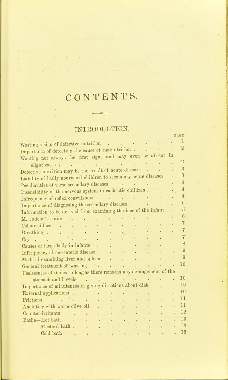 CONTENTS. rNTRODTJCTION. Wasting a sign of defective nutrition Importance of detecting the cause of malnutrition ■Wasting not always the first sign, and may even be absent in sliglit oases Defective nutrition may be the result of acute disease LiiibUity of badly nourished children to secondary acute diseases Peculiarities of these secondary diseases Insensibility of the nervous system in cachectic children . Infrequency of reflex convulsions Importance of diagnosing the secondary diseases Information to be derived from examining the face of the infant M. Jadelot's traits Colour of face . . • Breathing . . . ' • Cry . . ... Causes of large belly in inftints Infrequency of mesenteric disease Mode of examming liver and spleen General treatment of wasting Uselessness of tonics So long as ther stomach and bo*els Importance of minuteness in giving External applications . Frictions . . . Anointing with warm olive oil Counter-irritants Baths—Hot bath Mustard bath . Cold bath e remains any derangement directions about diet PAGE 1 2 of the