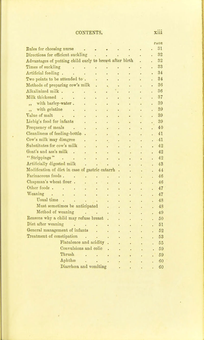 PAGE Eules for choosing nurse ... . . . .31 Directions for efficient suckling ...... 32 Advantages of putting child early to breast after birth . . 32 Times of suckling ........ 33 Artificial feeding ......... 34 Two points to be attended to . . . . . . .34 Methods of preparing cow's milk ...... 36 Alkalinized miDc . . . . . . . . .36 Milk thickened 37 ,, with barJey-water 39 ,, with gelatine ........ 39 Value of malt ......... 39 Liebig's food for infants ....... 39 Frequency of meals ........ 40 Cleanliness of feeding-bottle ....... 41 Cow'a milk may disagree ....... 41 Substitutes for cow's milk ....... 42 Goat's and ass's milk ..... ... 42  Strippings 42 Artificially digested miUc ....... 43 Modification of diet in case of gastric catarrh . . . .44 Farinaceous foods ......... 46 Chapman's wheat flour ........ 46 Other foods .......... 47 Weaning 47 Usual time ......... 48 Must sometimes be anticipated . . . . . 48 Method of weaning ....... 49 Eeasons why a child may refuse breast . , . . .50 Diet after weaning ........ 51 General management of infants ...... 52 Treatment of constipation ....... 53 Flatulence and acidity . , , . ,55 Convulsions and colic . . . . .59 Thrush 69 ApbthiB ....... 60 Diarrhoea and vomiting .... 60