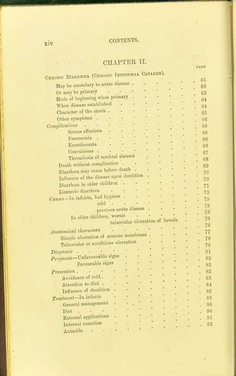 CHAPTER II. CHROt.TO DtiKEHO^A (CnROKIO INTESTINAL CATAERH). May be secondary' to acute disease . Or may be primary Mode of beginning when primary . When disease establislied Character of tlie stools . Other symptoms . Complications Serous effusions Pneumonia . Exanthemata Convulsions . • • • Thrombosis of cerebral sinuses Death-without complication . Diarrhoea may cease before death Influence of the disease upon dentition Diarrhoea in older children . Lienterie diarrhcea Causes-ln infants, bad hygiene . cold previous aoiite disease In older cliildren,'worms tubercular iiloeration of Anatomical characters Simple ulceration of mucous membrane Tubercular or scrofulous ulceration Diagnosis . • • ' Prof/»osis-Unfavourable signs Favourable signs Prevention . Avoidance of cold. Attention to diet . Influence of dentition Treatment—In infants General management Diet . External applications Internal remedies Antacids bowels