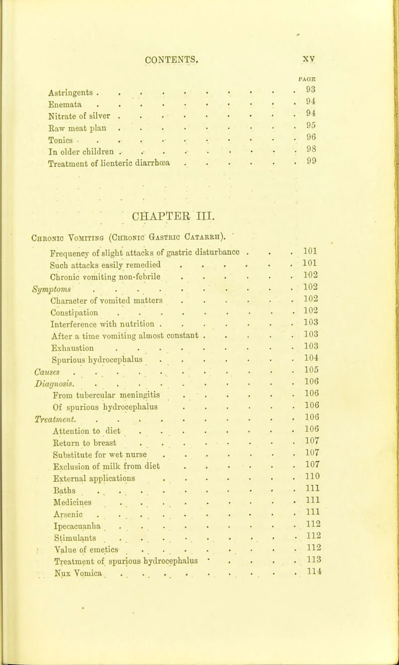 Astringents .... Enemata .... Nitrate of silver . Raw meat plan Tonics In older children .• Treatment of li enteric diarrhoea CHAPTER III. Chkonio VolsnTiNO (Chuonio Gastric Catarrh). Frequency of slight attacks of gastric disturbance Such attacks easUy remedied Chronic vomiting non-febrile Symptoms ....... Character of vomited matters Constipation ...... Interference with nutrition .... After a time vomiting almost constant . Exhaustion ...... Spurious hydrocephalus . . Causes . . . .... Diagnosis. . . ■ . - From tubercular meningitis . . Of spurious hydrocephalus Treatment. ....... Attention to diet ..... Eetum to breast ... Substitute for wet nurse .... Exclusion of milk from diet . . External applications .... Baths .... Medicines .... Arsenic Ipecacuanha .... Stimulants Value of emetics Treatment of spurious hydrocephalus • Nux Vomica PAOE . 93 . 94 . 9i . 95 . 96 . 98 . 99 . 101 . 101 . 102 . 102 . 102 . 102 . 103 . 103 . 103 . 104 . 105 . 106 . 106 . 106 . 106 . 106 . 107 . 107 . 107 . 110 . Ill . Ill . Ill . 112 . 112 . 112 . 113 . 114