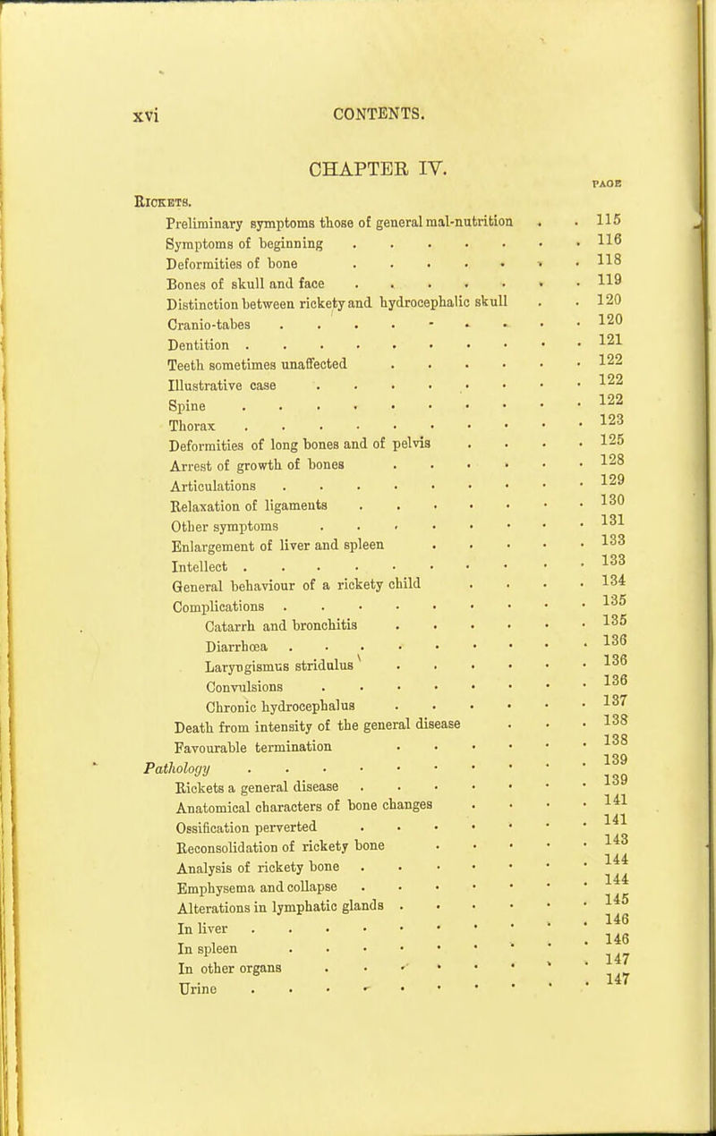 skull CHAPTER IV. Rickets. Preliminary symptoms those of general mal-nutrition Symptoms of beginning Deformities of bone Bones of skull and face Distinction between rickety and hydrocephalic Cranio-tabes Dentition . Teeth sometimes unaffected Illustrative case Spine Thorax Deformities of long bones and of pelvis Arrest of growth of bones Articulations .... Relaxation of ligaments Other symptoms . . > Enlargement of liver and spleen Intellect General behaviour of a rickety child Complications . . . • Catarrh and bronchitis Diarrhoea .... Laryngismus stridulus Convulsions Chronic hydrocephalus Death from intensity of the general disease Favourable termination Patholoyy Rickets a general disease Anatomical characters of bone changes Ossification perverted Reconsolidation of rickety bone Analysis of rickety bone Emphysema and collapse Alterations in lymphatic glands . In liver In spleen In other organs Urine PAOB 115 116 118 119 120 120 121 122 122 122 123 125 128 129 130 131 133 133 134 136 135 . 136 , 136 , 136 137 , 138 , 138 , 139 , 139 , 141 , 141 , 143 , 144 . 144 , 145 , 146 . 146 . 147 . 147