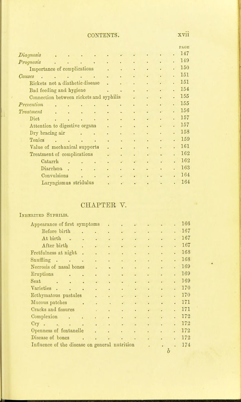 PAGE Dia^nods 147 Prognosis Importance of complicatious . . . . • .150 Causes Rickets not a diathetic disease ...... 151 Bad feeding and hygiene ...... 154 Connection between rickets and syphilis . . . .155 Prevention 155 Treatment 156 Diet 157 Attention to digestive organs . 157 Dry hracing air 158 Tonics 159 Value of mechanical supports ...... 161 Treatment of complications . . . . . .162 Catarrh 162 Diarrhoea ......... 163 Convulsions . . . . . • - .164 Laryngismus stridulus . . . . . .164 CHAPTER V. Inherited Syphilis. Appearance of first symptoms ....... 166 Before birth 167 At birth 167 After birth 167 Fretfalness at night 168 Snuffling 168 Necrosis of nasal bones ....... 169 Eruptions ......... 169 Seat 169 Varieties .......... 170 Ecthymatous pustules ....... 170 Mucous patches . . . . . . . .171 Cracks and fissures ....... 171 Complexion ......... 172 Cry 172 Openness of fontanelle . . . . . . .172 Disease of bones 172 Influence of the disease on general nutrition . . .174 b