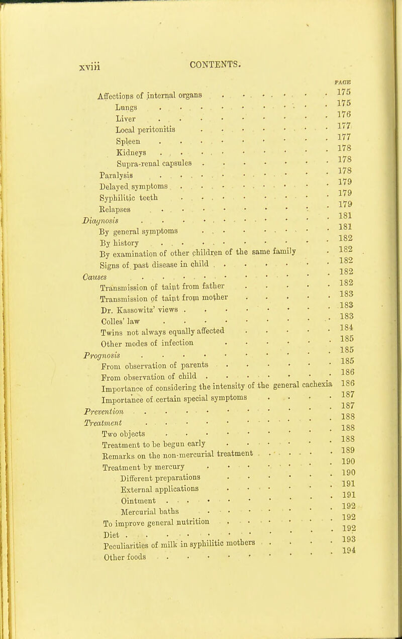 Affections of internal organs Lnngs . . . Liver Local peritonitis Spleen Kidneys Supra-renal capsules Paralysis ... Delayed, symptoms Syphilitic teeth Relapses . . . • Diaynosis ... By general symptoms By history By examination of other phildr.en of the same Signs of. past disease in child Causes . . . . • . • Transmission pf tai;it from father Transmission of taipt from mother Dr. Kassowitz' views . CoUes' law . . . • Twins not always equally affected Other modes of infection Prognosis . . . • • From observation of parents From observation of child . Importance of considering the intensity of the Importance of certain special symptoms Prevention . • ... Treatment . . Two objects . . . • Treatment to be begun early Remarks on the non-mercurial treatment Treatment by mercury Different preparations External applications Ointment . . . • Mercurial baths To improve general nutrition Diet • Peculia,rities of milk in syphilitic mothers Other foods FAOB . . • 175 175 . • • 176 . • ■ 177 177 178 178 • 178 . . • 179 179 179 181 181 182 family 182 182 182 182 183 183 • • 183 184 185 185 185 186 general cachexia 186 187 187 188 188 188 189 190 190 191 191 192 192 192 193 194