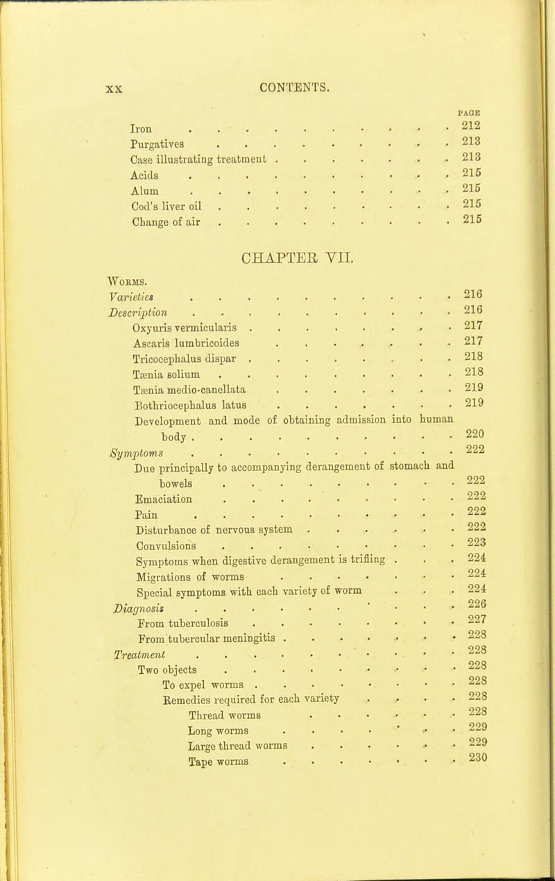PAGE Iron 212 Purgatives 213 Case illustrating treatment 213 Acids 215 Alum 215 Cod's liver oil • 215 Change of air 215 CHAPTER VII. Worms. Varieties 216 Description .......... 216 Oxyuris vermioularis ........ 217 Ascaris lumbricoides ....... 217 Trioocephalua dispar 218 Taenia solium . . . 218 Taenia medio-eanellata . . . . . . • 219 Bothrioeephalus latus 219 Development and mode of obtaining admission into human body 220 Symptoms 222 Due principally to accompanying derangement of stomach and bowels • • 222 Emaciation 222 Pain 222 Disturbance of nervous system ...... 222 Convulsions 223 Symptoms when digestive derangement is trifling . . . 224 Migrations of worms 224 Special symptoms with each variety of worm . . . 224 Diagnosis ... ^-u From tuberculosis 227 From tubercular meningitis 228 Treatment ^ Two objects 228 To expel worms 228 Bemedies required for each variety .... 228 Thread worms 228 Long worms 229 Large thread worms 229 Tape worms • • 230