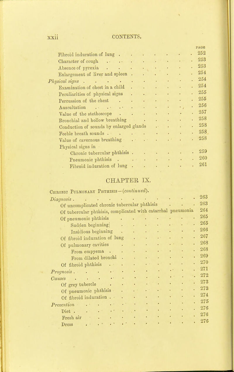 Fibroid induration of lung . Character of oougli Absence of pyrexia Enlargement of Kver and spleen Physical signs .... Examination of chest in a child Peculiarities of physical signs Percussion of the chest Auscultation Value of the stethoscope Bronchial and hollow breathing Conduction of sounds by enlarged glands Feeble breath sounds . Value of cavernous breathing Physical signs in Chronic tubercular phthisis Pneumonic phthisis Fibroid induration of lung PAGE 252 253 253 254 254 254 255 255 256 257 258 258 258 258 259 260 261 CHAPTER IX. Chronic Pulmonary Tnnmais—(continued). Diagnosis Of uncomplicated chronic tubercular phthisis Of tubercular phthisis, complicated with oatan-hal Of pneumonic phthisis Sudden beginningj Insidious beginning Of fibroid induration of lung Of pulmonary cavities From empyema . From dilated bronchi Of fibroid phthisis Prognosis . Causes Of grey tubercle Of pneumonic jihthisis Of fibroid induration . ■ Prevention Diet . Fresh air Dress . ■ pneumonia 263 263 264 265 265 266 267 268 268 269 270 271 272 273 273 274 275 276 276 276