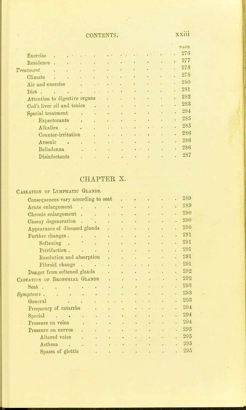 Exercise . . • • • Residence . . • • Treatment .... Climate . . • • Air and exercise . . ■ Diet ■ Attention to digestive organs • Cod's liver oil and tonics Special treatment Expectorants Alkalies Counter-irritation Arsenic • Belladonna Disinfectants CHAPTER X. Caseation ov Lymphatic Glands. Consequences vary according to seat Acute enlargement .... Chronic enlargement . . . . Cheesy degeneration . ' . Appearance of diseased glands Further changes ..... Softening . • . . . Petrifaction Resolution and absorption Fibroid change . ... Danger from softened glands ■ . Caseation of Bronohial Glands Seat . . . . . Symptoms General . . .... Frequency of catarrhs Special ...... Pressure on veins . . Pressure on nerves .... Altered voice .... Asthma . . . . • ■ Spasm of glottis PAGE 276 277 278 278 2S0 281 282 283 284 285 285 286 286 286 287 . 289 . 289 . 290 . 290 . 290 . 291 . 291 . 291 . 291 . 291 . 292 . 292 . 29.3 . 293 . 293 . 294 . 294 . 294 . 295 . 295 . 295 . 295