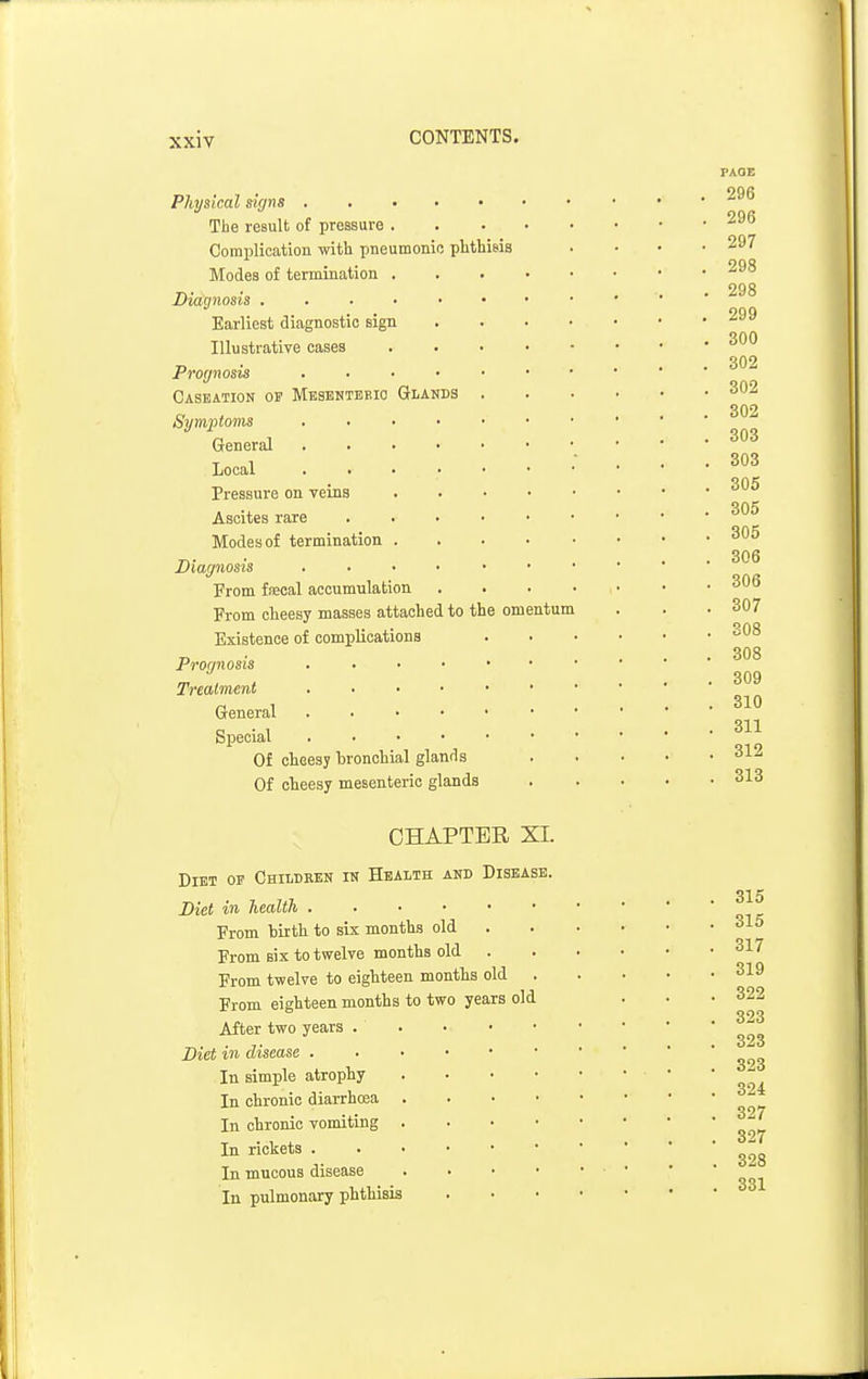Physical signs The result of pressure . Complication with pneumonic phthisis Modes of termination . Diagnosis , . . • • Earliest diagnostic sign Illustrative cases Prognosis . . . ■ Caseation of Mesbnteeio Glanbs Symptoms .... General . . . ■ Local . . . • Pressure on veins Ascites rare Modes of termination . Diagnosis . . ■ • From fjBcal accumulation From clieesy masses attached to the omentum Existence of complications Prognosis Treatment General Special Of cheesy li: onchial glands Of cheesy mesenteric glands FAQE 296 296 297 298 298 299 300 302 302 302 303 303 305 305 305 306 306 307 308 308 309 310 311 , 312 . 313 CHAPTER XI. Diet of Chiidben in Health and Disease. Diet in health . . • • • From birth to six month.s old From six to twelve months old From twelve to eighteen months old From eighteen months to two years old After two years . Diet in disease . In simple atrophy In chronic diarrhoea In chronic vomiting In rickets . In mucous disease In pulmonary phthisis 315 315 317 319 322 323 323 323 324 327 327 328 331