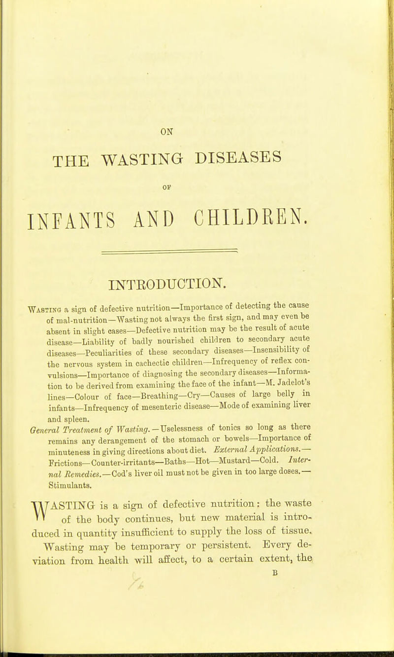 ON THE WASTING DISEASES OF INFANTS AND CHILDREN. INTRODUCTION. ■Wasting a sign of defective nutrition—Importance of detecting the cause of mal-nutrition-Wastingnot always the first sign, and may even be absent in slight cases—Defective nutrition may be the result of acute disease—Liability of badly nourished children to secondary acute diseases—Peculiarities of these seoondaiy diseases—Insensibility of the nervous system in cachectic children—Infrequency of reflex con- vulsions—Importance of diagnosing the secondary diseases—Informa- tion to be derived from examining the face of the infant—M. Jadelot's lines—Colour of face—Breathing—Cry—Causes of large^ belly ^ in infants—Infrequency of mesenteric disease—Mode of examining liver and spleen. General Treatment of Wasting.-TJsAessneas of tonics so long as there remains any derangement of the stomach or bowels—Importance of minuteness in giving directions about diet. Extei-nal Applications.— Frictions— Counter-irritants—Baths—Hot—Mustard—Cold. Inter- nal Jiemedies.—Coi's liver oil must not be given in too large doses.— Stimulants. WASTING- is a sign of defective nutrition: the waste of the body continues, but new material is intro- duced in quantity insufiacient to supply the loss of tissue. Wasting may be temporary or persistent. Every de- viation from health will affect, to a certain extent, the B
