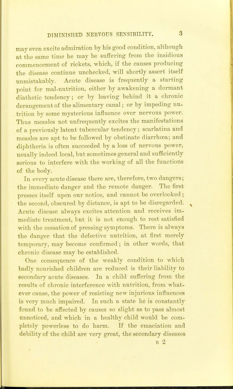 DIMINISHED NEUVOIIS SENSIBILITY. may even excite admiration by his good condition, althotigh at the same time he may be suffering from the insidious commencement of rickets, which, if the causes producing the disease continue unchecked, will shortly assert itself unmistakably. Acute disease is frequently a starting point for mal-nutrition, either by awakening a dormant diathetic tendency; or by leaving behind it a chronic derangement of the alimentary canal; or by impeding nu- trition by some mysterious influence over nervous power. Thus measles not unfrequently excites the manifestations of a previously latent tubercular tendency; scarlatina and measles are apt to be followed by obstinate diarrhoea; and diphthei'ia is often succeeded by a loss of nervous power, usually indeed local, but sometimes general and sufficiently serious to interfere with the working of all the functions of the body. In every acute disease there are, therefore, two dangers; the immediate danger and the remote danger. The first presses itself upon our notice, and cannot be overlooked; the second, obscured by distance, is apt to be disregarded. Acute disease always excites attention and receives im- mediate treatment, but it is not enough to rest satisfied with the cessation of pressing symptoms. There is always the danger that the defective nutrition, at first merely temporary, may become confirmed; in other words, that chronic disease may be established. One consequence of the weakly condition to which badly nourished children are reduced is their liability to secondaiy acute diseases. In a child suffering from the results of chronic interference with nutrition, from what- ever cause, the power of resisting new injui'ious influences is very much impaired. In such a state he is constantly found to be affected by causes so slight as to pass almost unnoticed, and which in a healthy child would be com- pletely powerless to do harm. If the emaciation and debility of the child are very great, the secondary diseases B 2