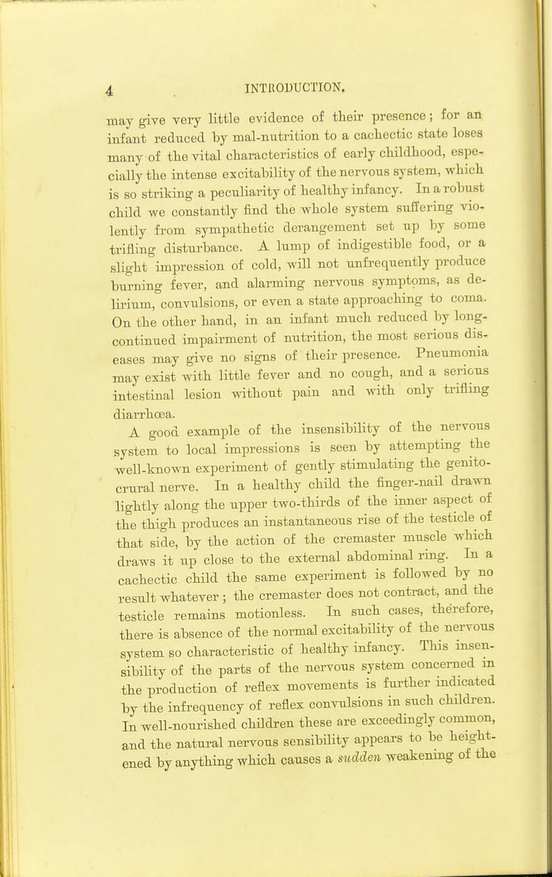 may give very little evidence of their presence; for an infant reduced by mal-nutrition to a cachectic state loses many of the vital characteristics of early childhood, espe- cially the intense excitability of the nervous system, which is so striking a peculiarity of healthy infancy. In a robust child we constantly find the whole system suffering vio- lently fi-om sympathetic derangement set up by some trifling disturbance. A lump of indigestible food, or a slight impression of cold, will not unfrequently produce burning fever, and alarming nervous symptoms, as de- lirium, convulsions, or even a state approaching to coma. On the other hand, in an infant much reduced by long- continued impairment of nutrition, the most serious dis- eases may give no sig-ns of their presence. Pneumonia may exist with little fever and no cough, and a serious intestinal lesion without pain and with only trifling diarrhcsa. A good example of the insensibibty of the nervous system to local impressions is seen by attempting the well-known experiment of gently stimulating the genito- crural nerve. In a healthy child the finger-nail drawn lightly along the upper two-thirds of the inner aspect of the thigh produces an instantaneous rise of the testicle of that side, by the action of the cremaster muscle which draws it up close to the external abdominal ring. In a cachectic child the same experiment is followed by no result whatever ; the cremaster does not contract, and the testicle remains motionless. In such cases, therefore, there is absence of the normal excitability of the nervous system so characteristic of healthy infancy. This insen- sibility of the parts of the nervous system concerned m the production of reflex movements is further indicated by the infrequency of reflex convulsions in such children. In well-nourished children these are exceedingly common, and the natural nervous sensibility appears to be height- ened by anything which causes a siMen weakening of the