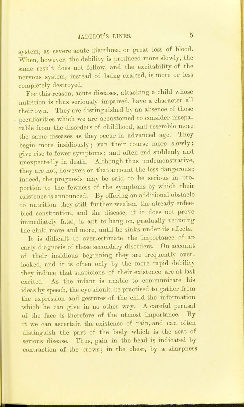 system, as severe acute cTiarrlicEa, or great loss of blood. VVlien, however, the debility is produced more slowly, the same result does not follow, and the excitability of the nervous system, instead of being exalted, is more or less completely destroyed. For this reason, acute diseases, attacking a child whose nutrition is thus seriously impaired, have a character all their oyni. They are distinguished by an absence of those peculiarities which we are accustomed to consider insepa- rable from the disorders of childhood, and resemble more the same diseases as they occur in advanced age. They begin more insidiously; run their course more slowly, give rise to fewer symptoms; and often end suddenly and unexpectedly in death. Although thus undemonstrative, they are not, however, on that account the less dangerous ; indeed, the prognosis may be said to be serious in pro- portion to the fewness of the symptoms by which their existence is annoujiced. By offering an additional obstacle to nutrition they still further- weaken the already enfee-- bled constitution, and the disease, if it does not prove immediately fatal, is apt to hang on, gi-adually reducing the child more and more, until he siaks under its effects- It is difBcult to over-estimate the importance of an early diagnosis of these secondary disorders- On account of their insidious beginning they are frequently over- looked, and it is often only by the more rapid debility they iadtice that suspicions of their existence are at last excited. As the infant is unable to communicate his ideas by speech, the eye should be practised to gather from the expression and gestures of the child the information which he can give in no other way. A careful perusal of the face is therefore of the utmost importance. By it we can ascertain the existence of pain, and can often distinguish the part of the body which is the seat of serious disease. Thus, pain in the head is indicated by contraction of the brows; in the chest, by a sharpness