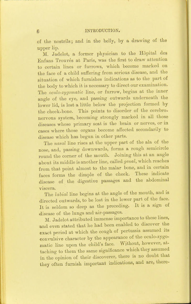 of tlie nostrils; and in tlie belly, by a drawing of tlie upper lip. M. Jadelot, a former physician to tbe Hopital des Enfans Trouves at Paris, was the iirst to draw attention to certain lines or furrows, which become marked on the face of a child suffering from serious disease, and the situation of which furnishes indications as to the part of the body to which it is necessary to direct our examination. The oculo-zygomatic line, or furrow, begins at the inner angle of the eye, and passing outwards underneath the lower lid, is lost a little below the projection formed by the cheek-bone. This points to disorder of the cerebro- nervous system, becoming strongly marked in all those diseases whose primary seat is the brain or nerves, or m cases where those organs become ailected secondarily to disease which has begun in other parts. The nasal line rises at the upper part of the ala of the nose, and, passiag downwards, forms a rough semicircle round the corner of the mouth. Joining this at an angle about its middle is another line, called cje^ial, which reaches from that point almost to the malar bone, and in certain faces forms the dimple of the cheek. These indicate disease of the digestive passages and the abdominal viscera. The labial line begins at the angle of the mouth, and is directed outwards, to be lost in the lower part of the face. It is seldom so deep as the preceding. It is a sign of •.disease of the lungs and-air-passages, M. Jadelot attributed immense importance to these lines, ■and even stated that he had been enabled to discover the exact period at which the cough of pertussis assumed its conralsive character by the appearance of the oculo-zygo- matic line upon the child's face. Without, however, at- taching to them the same significance which they assumed in the opinion of their discoverer, there is no doubt that they often furnish important indications, and are, there-