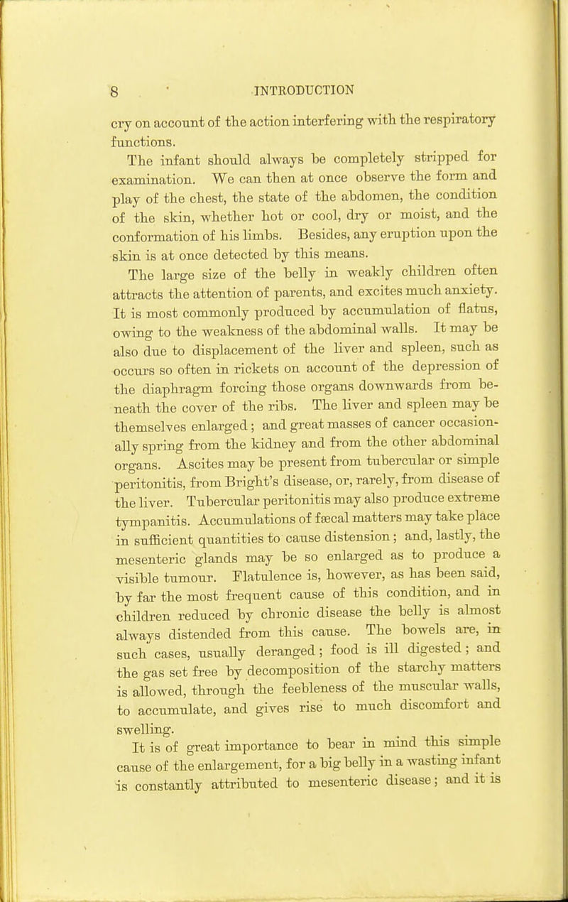 cry on account of tte action interfering witli the respiratory- functions. Tlie infant should always be completely stripped for examination. We can then at once observe the form and play of the chest, the state of the abdomen, the condition of the skin, whether hot or cool, dry or moist, and the conformation of his limbs. Besides, any eruption upon the skin is at once detected by this means. The large size of the belly in weakly children often attracts the attention of parents, and excites much anxiety. It is most commonly produced by accumulation of flatus, owing to the weakness of the abdominal walls. It may be also due to displacement of the liver and spleen, such as occurs so often in rickets on account of the depression of the diaphragm forcing those organs downwards from be- neath the cover of the ribs. The liver and spleen may be themselves enlarged; and great masses of cancer occasion- ally spring from the kidney and from the other abdominal organs. Ascites may be present from tubercular or simple peritonitis, from Bright's disease, or, rarely, from disease of the liver. Tubercular peritonitis may also produce extreme tympanitis. Accumulations of f fecal matters may take place in sufficient quantities to cause distension; and, lastly, the mesenteric glands may be so enlarged as to produce a visible tumour, flatulence is, however, as has been said, by far the most frequent cause of this condition, and in children reduced by chronic disease the belly is almost always distended from this cause. The bowels are, in such cases, usually deranged; food is ill digested; and the gas set free by decomposition of the starchy matters is allowed, through the feebleness of the muscular walls, to accumulate, and gives rise to much discomfort and swelling. It is of great importance to bear in mind this simple cause of the enlargement, for a big beUy in a wasting infant is constantly attributed to mesenteric disease; and it is