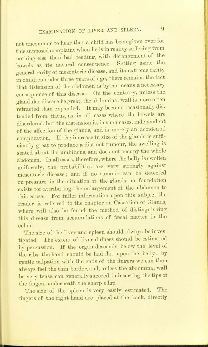 EXAMINATION OF LIVER AND SPLEEN. U not uncommon to hear that a child has been given over for this supposed complaint when he is in reality sullering from nothing else than bad feeding, with derangement of the bowels^as its natural consequence. Setting aside the general rarity of mesenteric disease, and its extreme rarity in children under three years of age, there remains the fact that distension of the abdomen is by no means a necessary consequence of this disease. On the contrary, unless the glandular disease be gTeat, the abdominal wall is more often retracted than expanded. It may become occasionally dis- tended from flatus, as in all cases where the bowels are disordered, but the distension is, in such cases, independent of the affection of the glands, and is merely an accidental complication. If the increase in size of the glands is suffi- ciently great to produce a distinct tumour, the swelling is seated about the umbilicus, and does not occupy the whole abdomen. In all cases, therefore, where the belly is swollen uniformly, the probabilities are very strongly against mesenteric disease ; and if no tu^mour can be detected on pressure in the situation of the glands, no foundation exists for attributing the enlargement of the abdomen to this cause. For fuller information upon this subject the reader is referred to the chapter on Caseation of Glands, where will also be found the method of distinguishing this disease from accumulations of fffical matter in the colon. The size of the liver and spleen should always be inves- tigated. The extent of liver-dulness should be estimated by percussion. If the organ descends below the level of the ribs, the hand should be laid flat upon the belly ; by gentle palpation with the ends of the fingers we can then always feel the thin border, and, unless the abdominal wall be very tense, can generally succeed in inserting the tips of the fingers underneath the sharp edge. The size of the spleen is very easily estimated. The fingers of the right hand are placed at the back, directly
