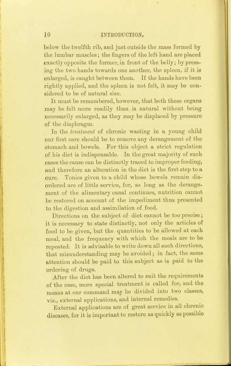 below tlie twelfth, rib, and just outside tlie mass formed by the lumbar muscles; the fingers of the left hand are placed exactly opposite the former, in fi-ont of the belly; by press- ing the two hands towards one another, the spleen, if it is enlarged, is caught between them. If thfi hands have been rightly applied, and the spleen is not felt, it may be con- sidered to be of natural size. It must be remembered, however, that both these organs may be felt more readily than is natural without being necessarily enlarged, as they may be displaced by pressure of the diaphragm. In the treatment of chronic wasting in a young child our first care should be to remove any derangement of the stomach and bowels. For this object a strict regulation of his diet is indispensable. In the great majority of such cases the cause can be distinctly traced to improper feeding, and therefore an alteration in the diet is the first step to a cure. Tonics given to a child whose bowels remain dis- ordered are of little service, for, so long as the derange- ment of the alimentary canal continues, nutrition cannot be restored on account of the impediment thus presented to the digestion and assimilation of food. Directions on the subject of diet cannot be too precise; it is necessary to state distinctly, not only the articles of food to be given, but the quantities to be allowed at each meal, and the frequency with which the meals are to be repeated. It is advisable to write down all such directions, that misunderstanding may be avoided; in fact, the same attention should be paid to this subject as is paid to the ordering of drugs. After the diet h.as been altered to suit the requirements of the case, more special treatment is called for, and the means at our command may be divided into two classes, viz., external applications, and internal remedies. External applications are of great service in all chronic diseases, for it is important to restore as quickly as possible
