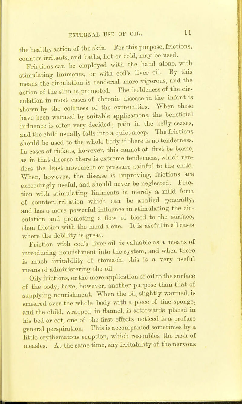 EXTERNAL USE OF Oil- U tlie healthy action of the skin. For this purpose, frictions, coimter-ii-ritants, and baths, hot or cold, may be used. Frictions can be employed with the hand alone, with stimulating liniments, or with cod's liver oil. By this means the cu'culation is rendered more vigorous, and the action of the skin is promoted. The feebleness of the cir- culation in most cases of chronic disease in the infant is shown by the coldness of the extremities. When these have been warmed by suitable applications, the beneficial influence is often very decided; pain in the belly ceases, and the child usually falls into a quiet sleep. The fi-ictions should be used to the whole body if there is no tenderness. In cases of rickets, however, this cannot at first be borne, as in that disease there is extreme tenderness, which ren- ders the least movement or pressure painful to the child. When, however, the disease is improving, frictions are exceedingly useful, and should never be neglected. Fric- tion with stimulating liniments is merely a mild form of counter-irritation which can be applied generally, and has a more powerful influence in stimulating the cir- culation and promoting a flow of blood to the surface, than friction with the hand alone. It is useful in all cases where the debility is gi-eat. Friction with cod's liver oil is valuable as a means of introducing nourishment into the system, and when there is much irritability of stomach, this is a very useful means of administering the oil. Oily frictions, or the mere application of oil to the sui'f ace of the body, have, however, another purpose than that of supplying nourishment. When the oil, slightly warmed, is smeared over the whole body with a piece of fine sponge, and the child, wrapped in flannel, is afterwards placed in his bed or cot, one of the first eifects noticed is a profuse general perspiration. This is accompanied sometimes by a little erythematous eruption, which resembles the rash of measles. At the same time, any irritability of the nervous