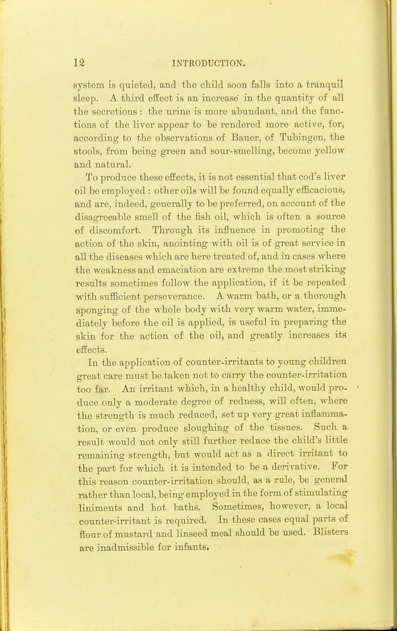 system is quieted, and the cliild soon falls into a tranquil sleep. A third effect is an increase' in the quantity of all the secretions: the urine is more abundant, and the func- tions of the liver apjDear to be rendered more active, for, according to the observations of Bauer, of Tubingen, the stools, from being green and sour-smelling, become yellow and natural. To produce these effects, it is not essential that cod's liver oil be employed : other oils will be found equally efficacious, and are, indeed, generally to be preferred, on account of the disagreeable smell of the fish oil, which is often a source of discomfort. Through its influence in promoting the action of the skin, anointing with oil is of great service in all the diseases which are here treated of, and in cases where the weakness and emaciation are extreme the most striking results sometimes follow the application, if it be repeated with sufficient perseverance. A warm bath, or a thorougb sponging of the whole body with very warm water, imme- diately before the oil is applied, is useful in preparing the skin for the action of th.e oil, and greatly increases its effects. In the application of counter-iiTitants to young childi-en great care must be taken not to carry the counter-irritation too far. An irritant which, in a healthy child, would pro- duce only a moderate degree of redness, will often, where the strength is much reduced, set up very great inflamma- tion, or even produce sloughing of the tissues. Such a result would not only still further reduce the child's little remaining strength, but would act as a direct irritant to the part for which it is intended to be a derivative. For this reason counter-irritation should, as a rale, be general rather than local, being employed in the form of stimulating liniments and hot baths. Sometimes, however, a local counter-irritant is required. In these cases equal parts of flour of mustard and linseed meal should be used. Blisters are inadmissible for infants.