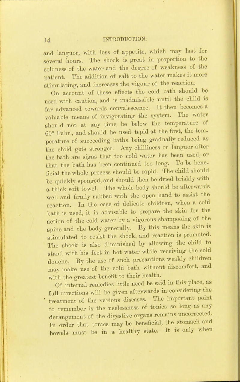 and languor, witli loss of appetite, whicli may last for several hours. The shock is great in proportion to the coldness of the water and the degree of weakness of the patient. The addition of salt to the water makes it more stimulating, and increases the vigour of the reaction. On account of these eliects the cold bath should he used with caution, and is inadmissible until the child is far advanced towards convalescence. It then becomes a valuable means of invigorating the system. The water should not at any time be below the temperature of 60° Fahr., and should be used tepid at the first, the tem- perature of succeeding baths being gradually reduced as the child gets stronger. Any chilliness or languor after the bath are signs that too cold water has been used, or that the bath has been continued too long. To be bene- ficial the whole process should be rapid. The child should be quickly sponged, and should then be dried briskly with a thick soft towel. The whole body should be aftei-^-ards ■well and firmly rubbed with the open hand to assist the reaction. In the case of delicate children, when a cold bath is used, it is advisable to prepare the skin for the action of the cold water by a vigorous shampooing of the spine and the body generally. By this means the skin is stimulated to resist the shock, and reaction is promoted. The shock is also diminished by allowing the child to stand with his feet in hot water while receiving the cold douche. By the use of such precautions weakly children may make use of the cold bath without discomfort, and with the greatest benefit to their health. Of internal remedies little need be said in this place, as full directions will be given afterwards in considering the ' treatment of the various diseases. The important pomt to remember is the uselessness of tonics so long as any derangement of the digestive organs remains uncorrected. In order that tonics may be beneficial, the stomach and bowels must be in a healthy state. It is only when