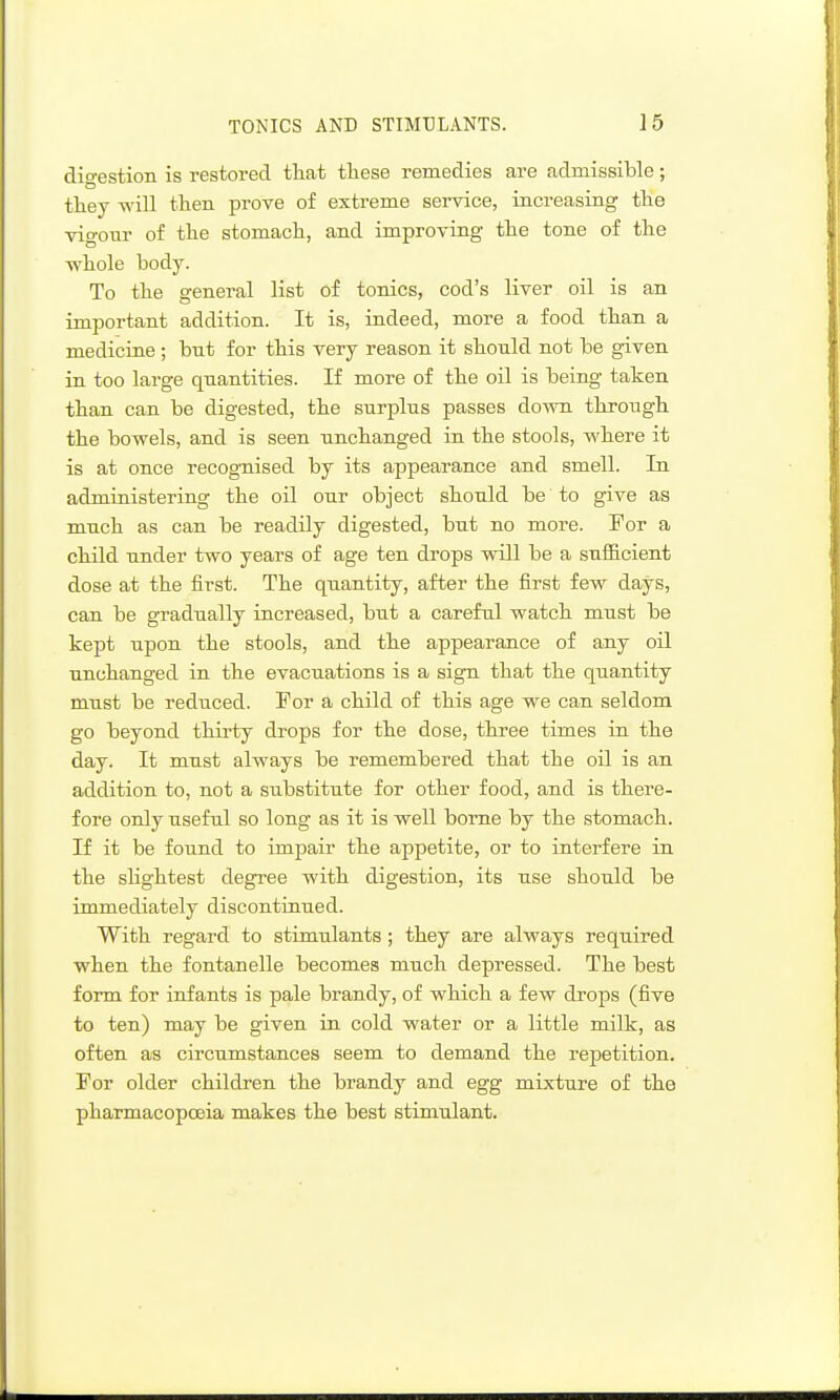 digestion is restored that these remedies are admissible; they will then prove of extreme service, increasing the vigour of the stomach, and improving the tone of the whole body. To the general list of tonics, cod's liver oil is an important addition. It is, indeed, more a food than a medicine ; but for this very reason it should not be given in too large quantities. If more of the oil is being taken than can be digested, the surplus passes down through the bowels, and is seen unchanged in the stools, where it is at once recognised by its appearance and smell. In administering the oil our object should be to give as much as can be readily digested, but no more. For a child under two years of age ten drops will be a snfiB.cient dose at the first. The quantity, after the &rst few days, can be gradually increased, but a careful watch must be kept upon the stools, and the appearance of any oil unchanged in the evacuations is a sign that the quantity must be reduced. For a child of this age we can seldom go beyond thii'ty drops for the dose, three times in the day. It must always be remembered that the oil is an addition to, not a substitute for other food, and is there- fore only useful so long as it is well borne by the stomach. If it be found to impair the appetite, or to interfere in the slightest degree with digestion, its use should be immediately discontinued. With regard to stimulants ; they are always required when the fontanelle becomes much depressed. The best form for infants is pale brandy, of which a few drops (five to ten) may be given in cold water or a little milk, as often as circumstances seem to demand the repetition. For older children the brandy and egg mixture of the pharmacopoeia makes the best stimulant.