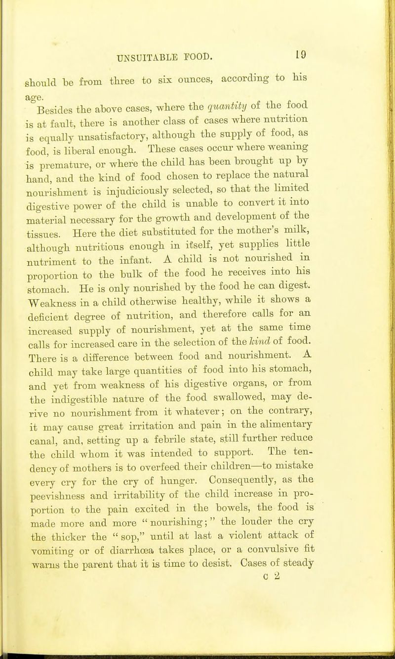 UNSUITABLE FOOD. stouM be fi-om tliree to sLx ounces, according to his aa-e. Besides the ahove cases, where the quantity of the food is at fault, there is another class of cases where nutrition is equally unsatisfactory, although the supply of food, as food, is liberal enough. These cases occur where weaning is premature, or where the child has been brought up by hand, and the kind of food chosen to replace the natural noui-ishment is injudiciously selected, so that the limited digestive power of the child is unable to convert it into material necessary for the gi-owth and development of the tissues. Here the diet substituted for the mother's milk, although nutritious enough in itself, yet supplies little nutriment to the infant. A child is not nourished in proportion to the bulk of the food he receives into his stomach. He is only nourished by the food he can digest. Weakness in a child otherwise healthy, while it shows a deficient degree of nutrition, and therefore calls for an increased supply of nourishment, yet at the same time calls for increased care in the selection of the kind of food. There is a difference between food and nourishment. A child may take large quantities of food into his stomach, and yet from weakness of his digestive organs, or from the indigestible nature of the food swallowed, may de- rive no nourishment from it whatever; on the contrary, it may cause great irritation and pain in the alimentary canal, and, setting up a febrile state, still further reduce the child whom it was intended to support. The ten- dency of mothers is to overfeed their children—to mistake every cry for the cry of hunger. Consequently, as the peevishness and irritability of the child increase in pro- portion to the pain excited in the bowels, the food is made more and more nourishing; the louder the cry the thicker the  sop, until at last a violent attack of vomiting or of diarrhoea takes place, or a convulsive fit warns the parent that it is time to desist. Cases of steady 0 2