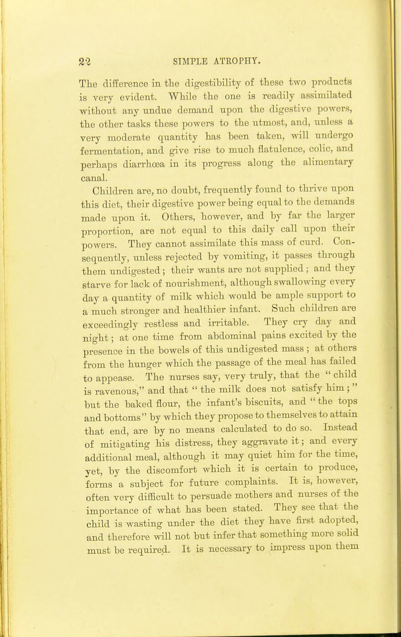 The difEerence in tlie digestibility of these two products is very evident. While the one is readily assimilated ■without any undue demand upon the digestive powers, the other tasks these powers to the utmost, and, unless a very moderate quantity has heen taken, will undergo fermentation, and give rise to much flatulence, colic, and perhaps diarrhoea in its progress along the alimentaiy canal. Children are, no douht, frequently found to thrive upon this diet, their digestive power being equal to the demands made upon it. Others, however, and by far the larger proportion, are not equal to this daily call upon their powers. They cannot assimilate this mass of curd. Con- sequently, unless rejected by vomiting, it passes through them undigested; their wants are not supplied; and they starve for lack of nourishment, although swallowing every day a quantity of milk which would be ample support to a much stronger and healthier infant. Such children are exceedingly restless and irritable. They cry day and night; at one time from abdominal pains excited by the presence in the bowels of this undigested mass ; at others from the hunger which the passage of the meal has failed to appease. The nurses say, very truly, that the child is ravenous, and that the milk does not satisfy him; but the baked flour, the infant's biscuits, and the tops and bottoms by which they propose to themselves to attain that end, are by no means calculated to do so. Instead of mitigating his distress, they aggravate it; and every additional meal, although it may quiet him for the time, yet, by the discomfort which it is certain to produce, forms a subject for future complaints. It is, however, often very difficult to persuade mothers and nurses of the importance of what has been stated. They see that the child is wasting under the diet they have first adopted, and therefore will not but infer that something more solid must be required. It is necessary to impress upon them