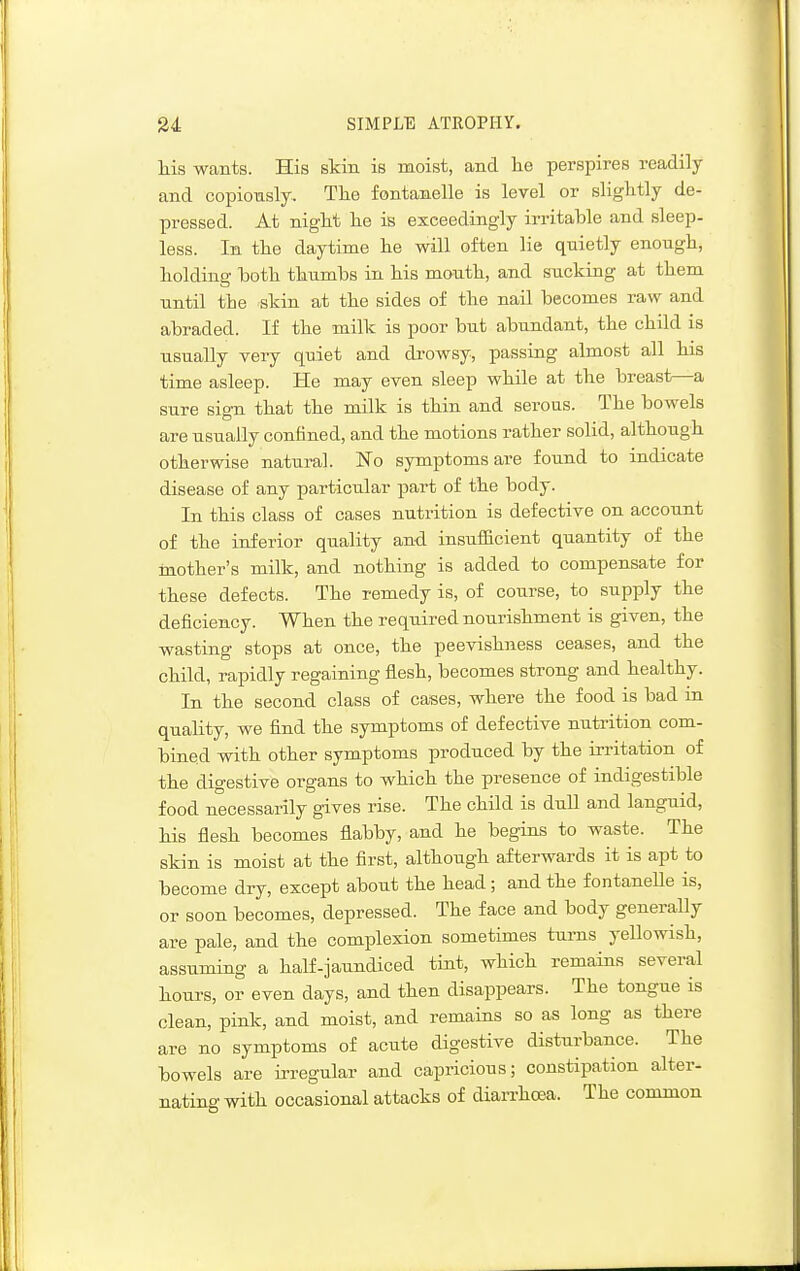 his wants. His skin is moist, and he perspires readily and copiously. Tlie fontanelle is level or slightly de- pressed. At night he is exceedingly irritable and sleep- less. In the daytime he will often lie quietly enough, holding hoth thumbs in his mouth, and sucking at them until the skin at the sides of the nail becomes raw and abraded. If the milk is poor but abundant, the child is usually very quiet and di-owsy, passing almost all his time asleep. He may even sleep while at the breast—a sure sign that the milk is thin and serous. The bowels are usually confined, and the motions rather solid, although otherwise natural. ISTo symptoms are found to indicate disease of any particular part of the body. In this class of cases nutrition is defective on account of the inferior quality and insufficient quantity of the mother's milk, and nothing is added to compensate for these defects. The remedy is, of course, to supply the deficiency. When the required nourishment is given, the wasting stops at once, the peevishness ceases, and the child, rapidly regaining flesh, becomes strong and healthy. In the second class of cases, where the food is bad in quality, we find the symptoms of defective nutrition com- bined with other symptoms produced by the irritation of the digestive organs to which the presence of indigestible food necessarily gives rise. The child is dull and languid, his flesh becomes flabby, and he begins to waste. The skin is moist at the first, although afterwards it is apt to become dry, except about the head; and the fontanelle is, or soon becomes, depressed. The face and body generally are pale, and the complexion sometimes turns yellowish, assuming a half-jaundiced tint, which remains several hours, or even days, and then disappears. The tongue is clean, pink, and moist, and remains so as long as there are no symptoms of acute digestive disturbance. The bowels are irregular and capricious; constipation alter- nating with occasional attacks of diarrhoja. The common