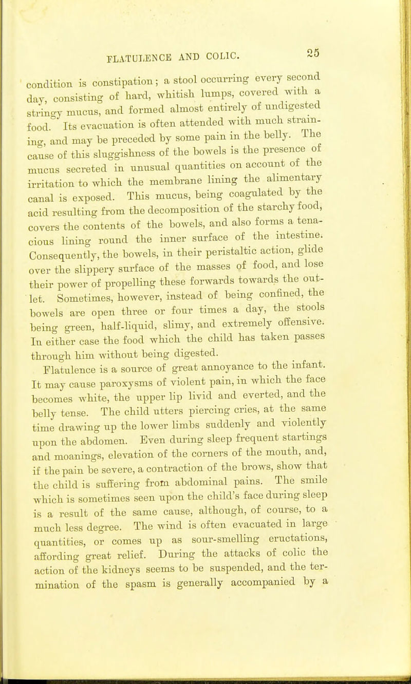 condition is constipation; a stool occurring every second day, consisting of hard, wMtisli lumps, covered wxtli a sti^oy mucus, and formed almost entirely of undigested food.° Its evacuation is often attended with much stram- ino-, and may be preceded by some pain in the belly. The cause of this sluggishness of the bowels is the presence of mucus secreted in unusual quantities on account of the irritation to which the membrane lining the alimentary canal is exposed. This mucus, being coagulated by the acid resulting from the decomposition of the starchy food, covers the contents of the bowels, and also forms a tena- cious lining round the inner surface of the intestine. Consequently, the bowels, in their peristaltic action, glide over the slippery surface of the masses of food, and lose their power of propelling these forwards towards the out- let. Sometimes, however, instead of being confined, the bowels are open three or four times a day, the stools being green, half-liquid, slimy, and extremely offensive. In either case the food which the child has taken passes through him without being digested. Flatulence is a source of great annoyance to the infant. It may cause paroxysms of violent pain, in which the face becomes white, the upper lip livid and everted, and the belly tense. The child utters piercing cries, at the same time drawing up the lower limbs suddenly and violently upon the abdomen. Even during sleep frequent startings and meanings, elevation of the comers of the mouth, and, if the pain be severe, a contraction of the brows, show that the child is suffering from abdominal pains. The smile which is sometimes seen upon the child's face dui-ing sleep is a result of the same cause, although, of course, to a much less degree. The wind is often evacuated in large quantities, or comes up as sour-smelling eructations, affording great relief. During the attacks of colic the action of the kidneys seems to be suspended, and the ter- mination of the spasm is generally accompanied by a