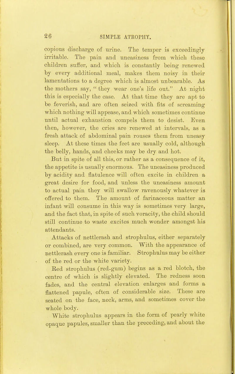 copious discliarge of m'ine. Tlie temper is exceedingly- irritable. Tlie pain and uneasiness from whicli these children siiffer, and which is constantly being renewed by every additional meal, makes them noisy in their lamentations to a degree which is almost unbearable. As the mothers say,  they wear one's life out. At night this is especially the case. At that time they are apt to be feverish, and are often seized with fits of screaming which nothing will appease, and which sometimes continue UJitil actual exhaustion compels them to desist. Even then, however, the cries are renewed at intervals, as a fresh attack of abdominal pain rouses them from uneasy sleep. At these times the feet are usually cold, although the belly, hands, and cheeks may be dry and hot. But in spite of all this, or rather as a consequence of it, the appetite is usually enormous. The uneasiness produced by acidity and flatulence will often excite in children a great desire for food, and unless the uneasiness amount to actual pain they will swallow ravenously whatever is offered to them. The amount of farinaceous matter an infant will consume in this way is sometimes very large, and the fact that, in spite of such voracity, the child should still continue to waste excites much wonder amongst his attendants. Attacks of nettlerash and strophulus, either separately or combined, are very common. With the appearance of nettlerash every one is familiar. Strophulus may be either of the red or the white variety. Red strophulus (red-gum) begins as a red blotch, the centre of which is slightly elevated. The redness soon fades, and the central elevation enlarges and forms a flattened papule, often of considerable size. These are seated on the face, neck, arms, and sometimes cover the whole body. White strophulus appears in the form of pearly white opaque papules, smaller than the preceding, and about the