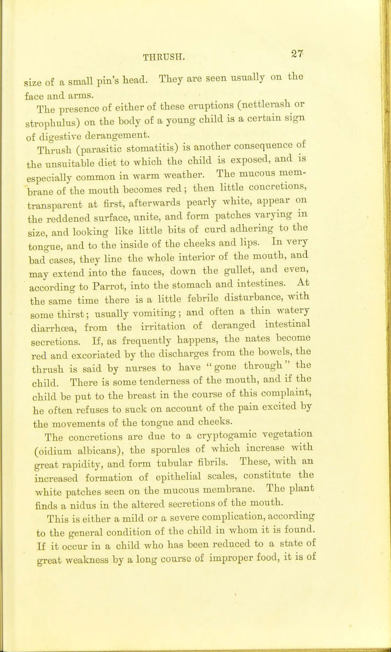THRUSH. size of a small pin's head. They are seen usually on the face and arms. The presence of either of these eruptions (nettlerash or strophulus) on the hody of a young child is a certain sign of digestive derangement. Thrush (parasitic stomatitis) is another consequence of the unsuitable diet to which the child is exposed, and is especiaUy common in warm weather. The mucous mem- brane of the mouth becomes red; then little concretions, transparent at first, afterwards pearly white, appear on the reddened surface, unite, and form patches varying m size, and looking like little bits of curd adhering to the tong-ue, and to the inside of the cheeks and lips. In very bad^'cases, they line the whole interior of the mouth, and may extend into the fauces, down the gullet, and even, according to Parrot, into the stomach and intestines. At the same° time there is a little febrile disturbance, with some thirst; usually vomiting; and often a thin watery diarrhoea, from the irritation of deranged intestinal secretions. H, as frequently happens, the nates become red and excoriated by the discharges from the bowels, the thrush is said by nurses to have gone through'' the child. There is some tenderness of the mouth, and if the child be put to the breast in the course of this complaint, he often refuses to suck on account of the pain excited by the movements of the tongue and cheeks. The concretions are due to a cryptogamic vegetation (oidium albicans), the sporules of which increase with great rapidity, and form tubular fibrils. These, with an increased formation of epithelial scales, constitute the white patches seen on the mucous membrane. The plant finds a nidus in the altered secretions of the mouth. This is either a mild or a severe complication, accordiag to the general condition of the child in v/hom it is found. If it occur in a child who has been reduced to a state of great weakness by a long course of improper food, it is of