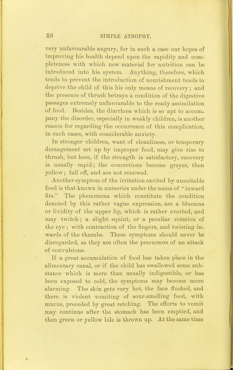 very iinfavouraWe augury, for in such a case our hopes of improving his health depend upon the rapidity and com- pleteness with which new material for nutrition can he introduced into his system. Anything, therefore, which tends to prevent the introduction of nourishment tends to deprive the child of this his only means of recovery ; and the presence of thrush betrays a condition of the digestive passages extremely unfavourable to the ready assimilation of food. Besides, the diarrhoea which is so apt to accom- pany the disorder, especially in weakly children, is another reason for regarding the occurrence of this complication, in such cases, with considerable anxiety. In stronger children, want of cleanliness, or temporary derangement set up by improper food, may give rise to thrush, but here, if the strength is satisfactory, recovery is usually rapid; the concretions become greyer, then yellow; fall off, and are not renewed. Another symptom of the irritation excited by unsuitable food is that known in nurseries under the name of inward fits. The phenomena which constitute the condition denoted by this rather vagnie expression, are a blueness or lividity of the upper lip, which is rather everted, and may twitch; a slight squint, or a peculiar rotation of the eye ; with contraction of the fingers, and twisting in- wards of the thumbs. These symptoms shoxdd never be disregarded, as they are often the jDrecursors of an attack of convulsions. If a great accumulation of food has taken place in the alimentary canal, or if the child has swallowed some sub- stance which is more than usually indigestible, or has been exposed to cold, the symptoms may become more alarming. The skin gets very hot, the face flushed, and there is violent vomiting of soiu'-smelling food, with mucus, preceded by great retching. The efforts to vomit may continue after the stomach has been emptied, and then gi'een or yellow bile is thrown up. At the same time