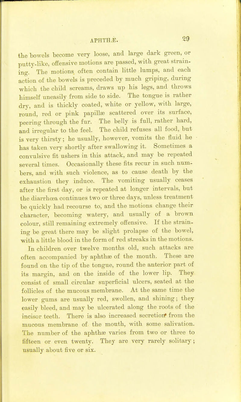 APHTHiE. tlie bowels iDecome very loose, and large dark green, or putty-like, offensive motions are passed, with great strain- ino-. The motions often contain little lumps, and each action of the bowels is preceded by much griping, during which the child screams, draws up his legs, and throws himself uneasily from side to side. The tongue is rather dry, and is thickly coated, white or yellow, with large, round, red or pink papillas scattered over its surface, peering through the fur. The belly is full, rather hard, and irregular to the feel. The child refuses all food, but is very thirsty; he usually, however, vomits the fluid he has taken very shortly after swallowing it. Sometimes a convulsive fit ushers in this attack, and may be repeated several times. Occasionally these fits recur in such num- bers, and with such violence, as to cause death by the exhaustion they induce. The vomiting usually ceases after the first day, or is repeated at longer intervals, but the diarrhoea continues two or three days, unless treatment be quickly had recourse to, and the motions change their character, becoming watery, and usually of a brown colour, still remaining extremely offensive. If the strain- ing be great there may be slight prolapse of the bowel, with a little blood in the form of red streaks in the motions. In children over twelve months old, such attacks are often accompanied by aphthse of the mouth. These are found on the tip of the tongue, round the anterior part of its margin, and on the inside of the lower lip. They consist of small circular superficial ulcers, seated at the follicles of the mucous membrane. At the same time the lower gums are usually red, swollen, and shining; they easily bleed, and may be ulcerated along the roots of the incisor teeth. There is also increased secretiorf from the mucous membrane of the mouth, with some salivation. T'he number of the aphthns varies from two or three to fifteen or even twenty. They are very rarely solitary; usually about five or six.
