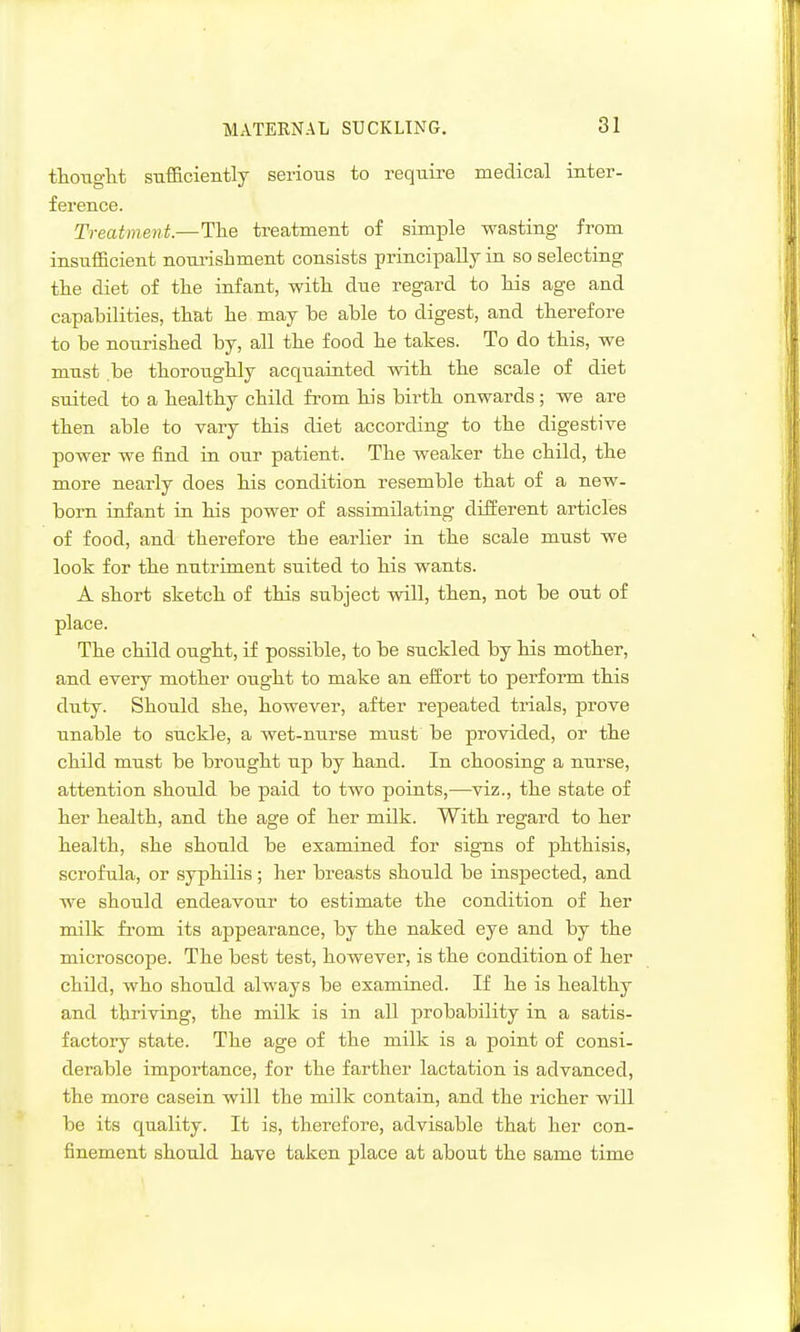 tliOTiglit sufficiently serious to require medical inter- ference. Treatment.—Tlie treatment of simple wasting from insufficient nourishment consists principally in so selecting the diet of tlie infant, with due regard to Ms age and capabilities, that he may be able to digest, and therefore to be nourished by, all the food he takes. To do this, we must be thoroughly acquainted with the scale of diet suited to a healthy child from his birth onwards; we are then able to vary this diet according to the digestive power we find in our patient. The weaker the child, the more nearly does his condition resemble that of a new- born infant in his power of assimilating different articles of food, and therefore the earlier in the scale must we look for the nutriment suited to his wants. A short sketch of this subject will, then, not be out of place. The child ought, if possible, to be suckled by his mother, and every mother ought to make an effort to perform this duty. Should she, however, after repeated trials, prove unable to suckle, a wet-nurse must be provided, or the child must be brought up by hand. In choosing a nurse, attention should be paid to two points,—viz., the state of her health, and the age of her milk. With regard to her health, she should be examined for signs of j)hthisis, scrofula, or syphilis ; her breasts should be inspected, and we should endeavour to estimate the condition of her milk from its appearance, by the naked eye and by the microscope. The best test, however, is the condition of her child, who should always be examined. If he is healthy and thriving, the milk is in all probability in a satis- factory state. The age of the milk is a point of consi- derable importance, for the farther lactation is advanced, the more casein will the milk contain, and the richer will be its quality. It is, therefore, advisable that her con- finement should have taken place at about the same time