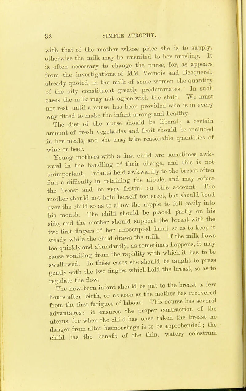 with that of the mother whose place she is to supply, otherwise the milk may be unsuited to her nursling. It is often necessary to change the nurse, for, as appears from the investigations of MM. Yernois and Becquerel, already quoted, in the milk of some women the quantity of the oily constituent greatly predominates. In such cases the milk may not agree with the child. We must not rest until a nurse has been provided who is in every way fitted to make the infant strong and healthy. The diet of the nurse should be liberal; a certain amount of fresh vegetables and fruit should be included in her meals, and she may take reasonable quantities of wine or beer. Young mothers with a first child are sometimes awk- ward in the handling of their charge, and this is not unimportant. Infants held awkwardly to the breast often find a difilculty in retaining the nipple, and may refuse the breast and be very fretful on this account. The mother should not hold herself too erect, but should bend over the child so as to allow the nipple to fall easily into his mouth. The child should be placed partly on his side, and the mother should support the breast with the two first fingers of her unoccupied hand, so as to keep it steady while the child draws the milk. If the milk flows too quickly and abundantly, as sometimes happens, it may cause vomiting from the rapidity with which it has to be swallowed In these cases she should be taught to press gently with the two fingers which hold the breast, so as to regulate the flow. The new-born infant should be put to the breast a few hours after birth, or as soon as the mother has recovered from the first fatigues of labour. This course has several advantages: it ensures the proper contraction of the uterus, for when the child has once taken the breast no danger from after haemorrhage is to be apprehended; the child has the benefit of the thin, watery colostrum