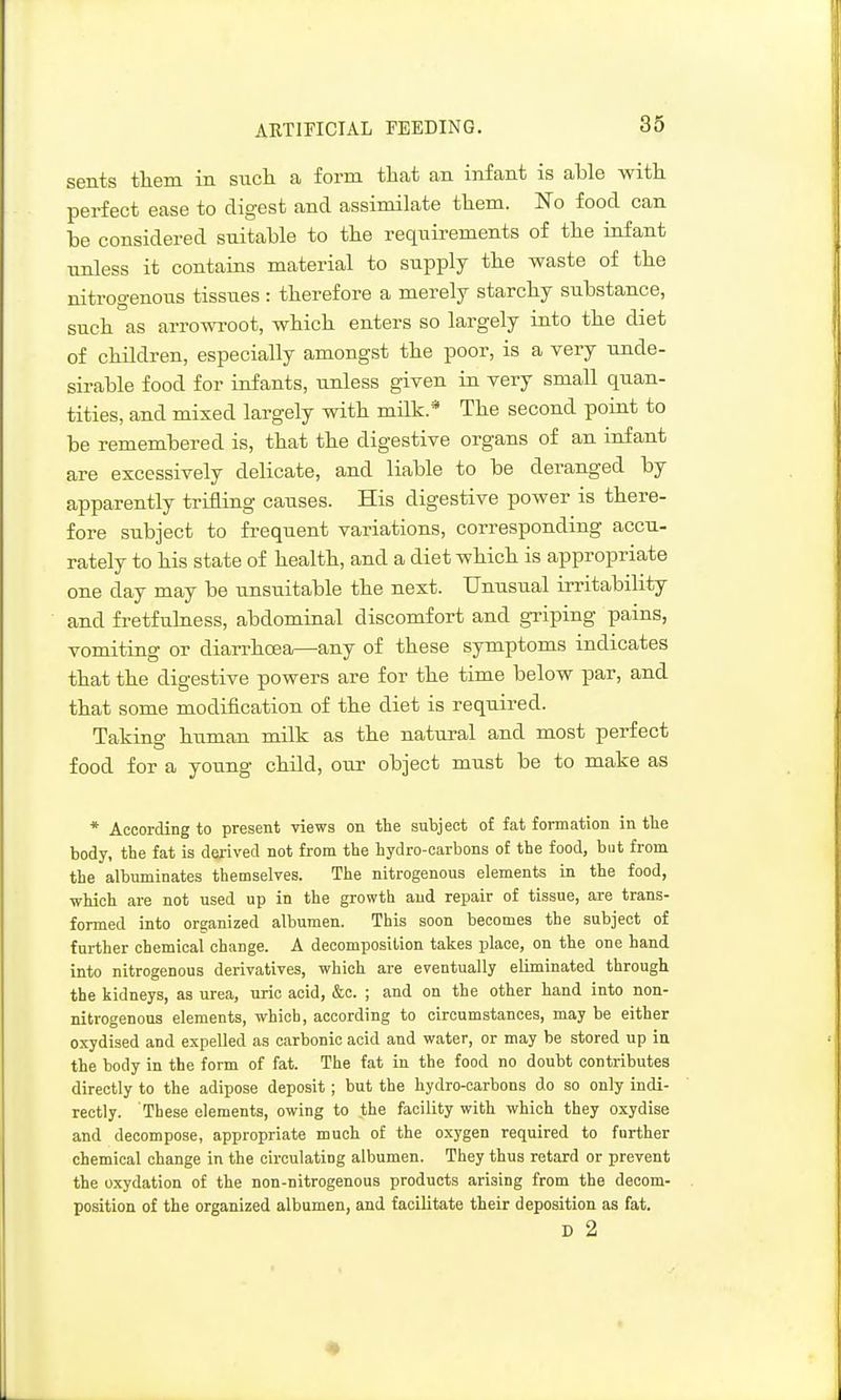 ARTIPICIAL FEEDING. sents tliem in sucli a form that an infant is able witli perfect ease to digest and assimilate them. No food can be considered suitable to the requii-ements of the infant nnless it contains material to supply the waste of the nitrogenous tissues: therefore a merely starchy substance, such as arrowi-oot, which enters so largely into the diet of children, especially amongst the poor, is a very unde- sirable food for infants, unless given in very small quan- tities, and mixed largely with milk.* The second point to be remembered is, that the digestive organs of an infant are excessively delicate, and liable to be deranged by apparently trifling causes. His digestive power is there- fore subject to fi-equent variations, corresponding accu- rately to his state of health, and a diet which is appropriate one day may be unsuitable the next. Unusual irritability and fretfulness, abdominal discomfort and gTiping pains, vomiting or diarrhoea—any of these symptoms indicates that the digestive powers are for the time below par, and that some modification of the diet is required. Taking human milk as the natural and most perfect food for a young child, our object must be to make as * According to present views on the subject of fat formation in the body, the fat is dei-ived not from the hydro-carbons of the food, but from the albuminates themselves. The nitrogenous elements in the food, which are not used up in the growth and repair of tissue, are trans- formed into organized albumen. This soon becomes the subject of further chemical change. A decomposition takes place, on the one hand into nitrogenous derivatives, which are eventually eliminated through the kidneys, as urea, uric acid, &c. ; and on the other hand into non- nitrogenous elements, which, according to circumstances, may be either oxydised and expelled as carbonic acid and water, or may be stored up iu the body in the form of fat. The fat in the food no doubt contributes directly to the adipose deposit; but the hydro-carbons do so only indi- rectly. These elements, owing to the facility with which they oxydise and decompose, appropriate much of the oxygen required to further chemical change in the circulating albumen. They thus retard or prevent the oxydation of the non-nitrogenous products arising from the decom- position of the organized albumen, and facilitate their deposition as fat. D 2