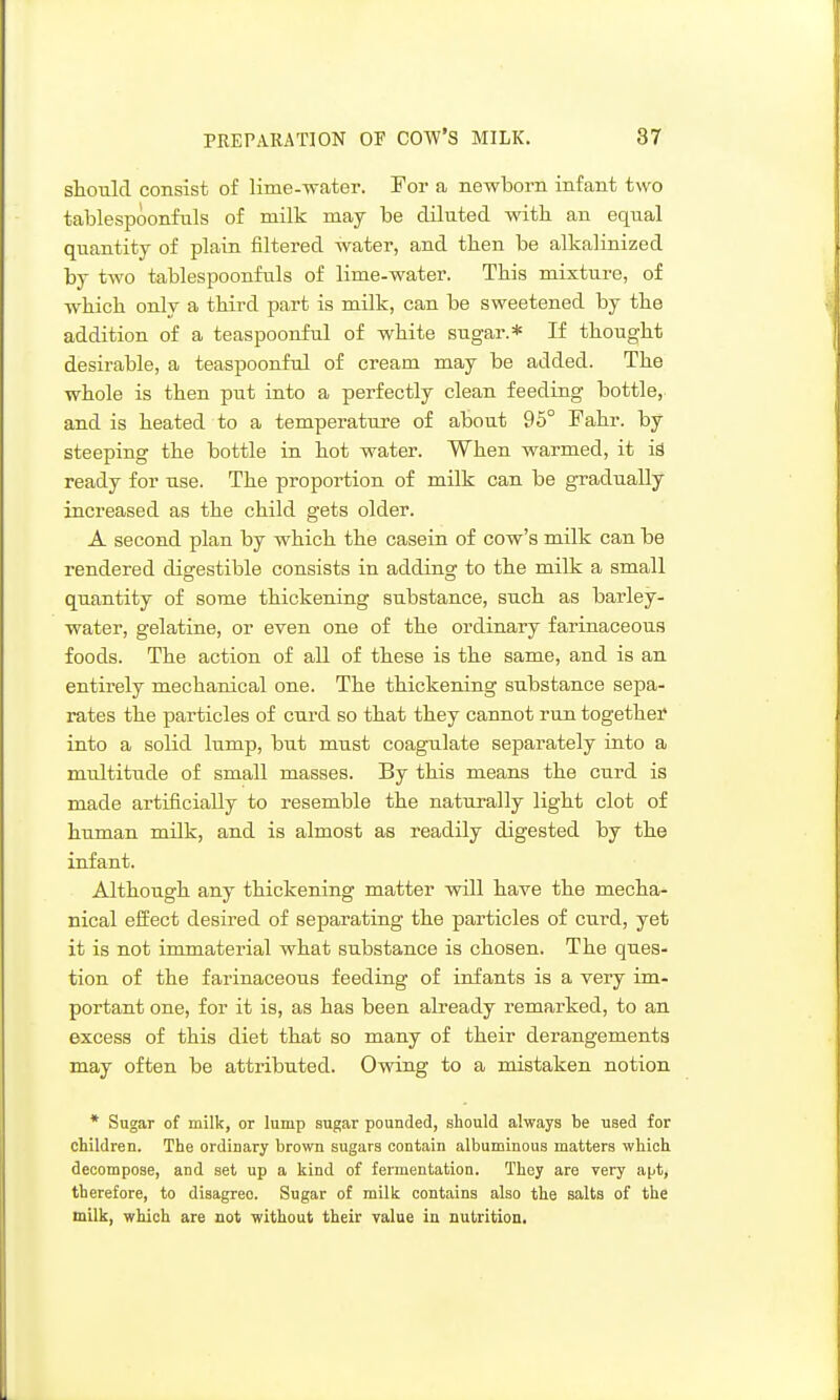 should consist of lime-water. For a newborn infant two tablespoonfuls of milk may be diluted with an equal quantity of plain filtered water, and then be alkalinized by two tablespoonfuls of lime-water. This mixture, of which onlv a third part is milk, can be sweetened by the addition of a teaspoonful of white sugar.* If thought desirable, a teaspoonful of cream may be added. The whole is then put into a perfectly clean feeding bottle, and is heated to a temperature of about 95° Pahr. by steeping the bottle in hot water. When warmed, it iS ready for use. The proportion of milk can be gradually increased as the child gets older. A second plan by which the casein of cow's milk can be rendered disrestible consists in adding to the milk a small quantity of some thickening substance, such as barley- water, gelatine, or even one of the ordinary farinaceous foods. The action of all of these is the same, and is an entirely mechanical one. The thickening substance sepa- rates the particles of curd so that they cannot run together into a solid lump, but must coagulate separately into a multitude of small masses. By this means the cxird is made artificially to resemble the naturally light clot of human milk, and is almost as readily digested by the infant. Although any thickening matter will have the mecha- nical eifect desired of separating the particles of curd, yet it is not immaterial what substance is chosen. The ques- tion of the farinaceous feeding of infants is a very im- portant one, for it is, as has been already remarked, to an excess of this diet that so many of their derangements may often be attributed. Owing to a mistaken notion * Sugar of milk, or lump sugar pounded, should always be used for children. The ordinary brown sugars contain albuminous matters which decompose, and set up a kind of fermentation. They are very apt, therefore, to disagree. Sugar of milk contains also the salts of the milk, which are not without their value in nutrition.