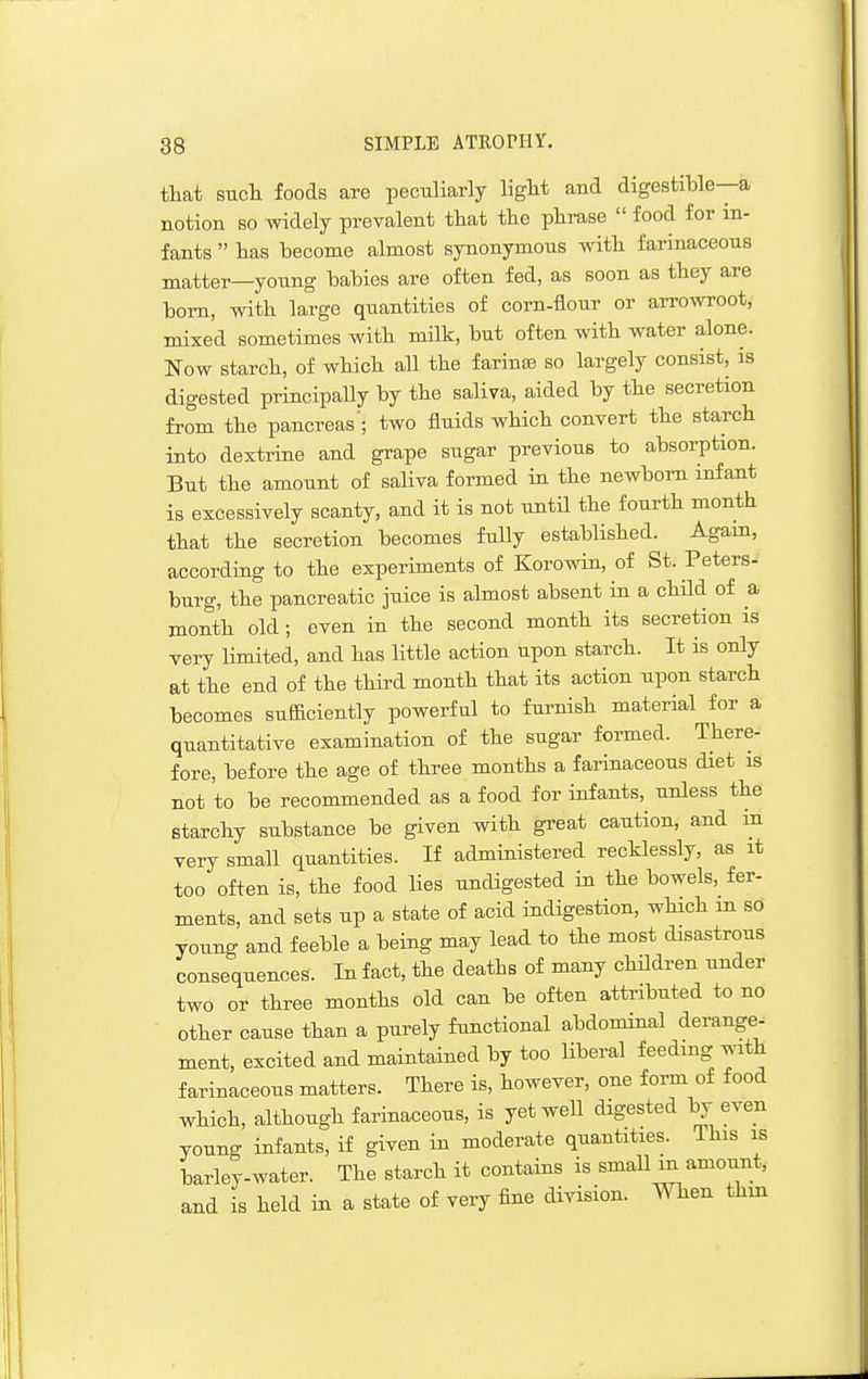 that such foods are peculiarly light and digestible—a notion so widely prevalent that the phrase food for in- fants has become almost synonymous with farinaceous matter—young babies are often fed, as soon as they are bom, with large quantities of corn-flour or arrowroot, mixed sometimes with milk, but often with water alone. Now starch, of which all the faring so largely consist, is digested principally by the saliva, aided by the secretion from the pancreas'; two fluids which convert the starch into dextrine and grape sugar previous to absorption. But the amount of saliva formed in the newborn infant is excessively scanty, and it is not until the fourth month that the secretion becomes fully established. Agam, according to the experiments of Koro^^n, of St. Peters- burg, the pancreatic juice is ahnost absent in a child of a month old ; even in the second month its secretion is very limited, and has little action upon starch. It is only at the end of the third month that its action upon starch becomes sufficiently powerful to furnish material for a quantitative examination of the sugar formed. There- fore, before the age of three months a farinaceous diet is not to be recommended as a food for infants, unless the starchy substance be given with great caution, and in very small quantities. If administered recklessly, as it too often is, the food lies undigested in the bowels, fer- ments, and sets up a state of acid indigestion, which m so young and feeble a being may lead to the most disastrous consequences. In fact, the deaths of many children under two or three months old can be often attributed to no other cause than a purely functional abdominal derange- ment, excited and maintained by too liberal feeding with farinaceous matters. There is, however, one form of food which, although farinaceous, is yet well digested by even young infants, if given in moderate quantities. This is barley-water. The starch it contains is small m amount, and is held in a state of very fine division. When thm