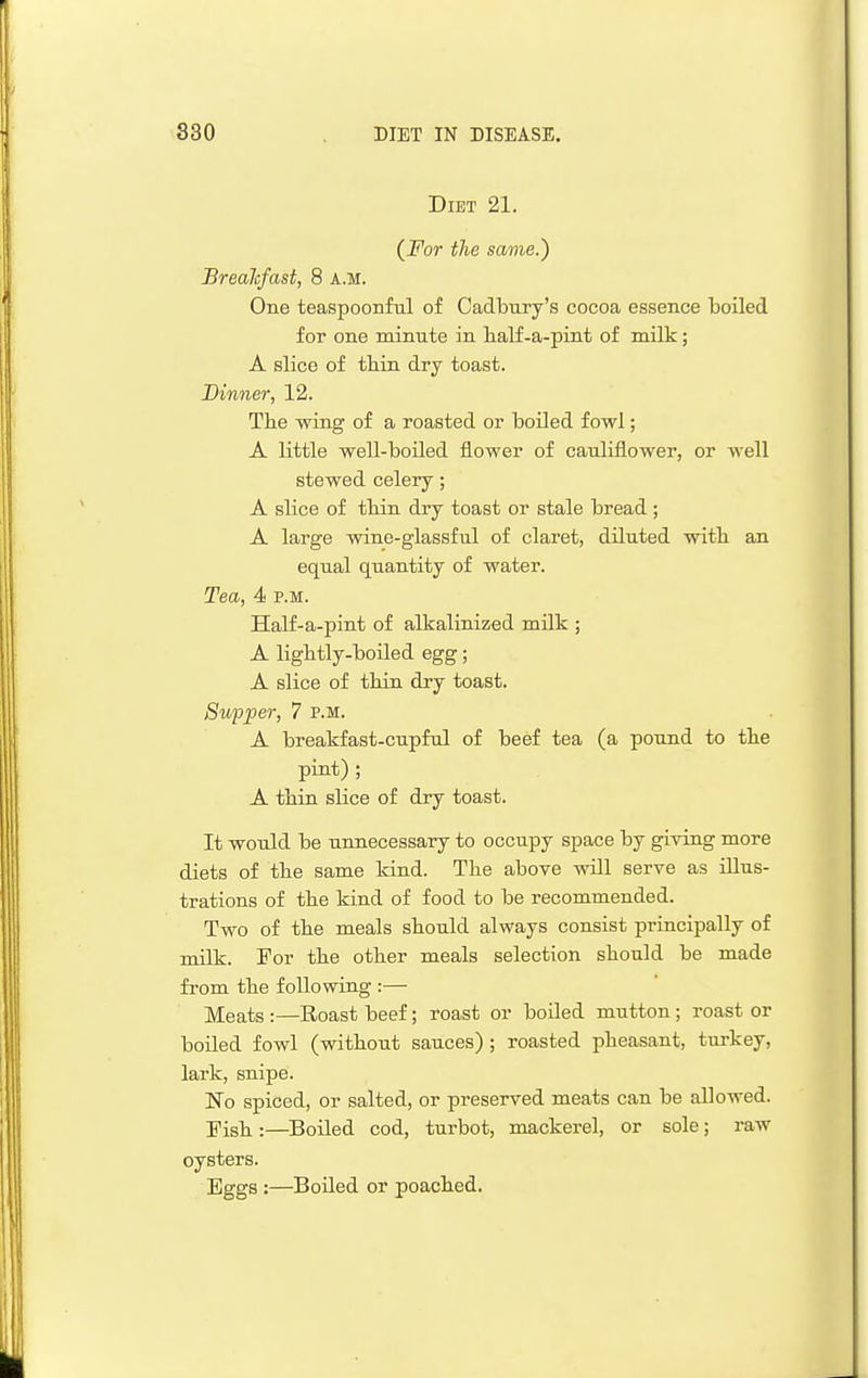 Diet 21. (For the same.) Breahfast, 8 A.M. One teaspoonful of Cadbury's cocoa essence boiled for one minute in half-a-pint of milk; A slice of tbin dry toast. Dinner, 12. The -wing of a roasted or boiled fowl; A little ■well-boiled flower of cauliflower, or well stewed celery; A slice of tbin dry toast or stale bread; A large wine-glassful of claret, diluted witb an equal quantity of water. Tea, 4 p.m. Half-a-pint of alkalinized milk ; A ligbtly-boiled egg; A slice of tbin dry toast. Supper, 7 P.M. A breakfast-cupful of beef tea (a pound to tbe pint) ; A tbin slice of dry toast. It would be unnecessary to occupy space by giving more diets of tbe same kind. Tbe above will serve as illus- trations of tbe kind of food to be recommended. Two of tbe meals sbould always consist principally of milk. For tbe otber meals selection sbould be made from tbe following :— Meats :—Roast beef; roast or boiled mutton; roast or boiled fowl (witbout sauces) ; roasted pbeasant, turkey, lark, snipe. No spiced, or salted, or preserved meats can be allowed. Fisb :—Boiled cod, turbot, mackerel, or sole; raw oysters. Eggs :—Boiled or poacbed.
