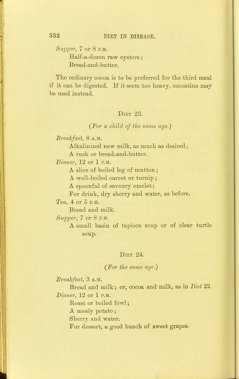 Stqyjoer, 7 or 8 p.m. Half-a-dozen raw oysters ; Bread-and-butter. The ordinary cocoa is to be preferred for tlie third meal if it can be digested. If it seem too heavy, cocoatina may be used instead. Diet 23. (^For a child of the same age.) Breakfast, 8 a.m. Alkalinized new milk, as much as desired; A rusk or bread-and-butter. Dinner, 12 or 1 p.m. A slice of boUed leg of mutton; A well-boiled carrot or turnip ; A spoonful of savoury omelet; I'or drink, dry sherry and water, as before. Tea, 4 or 5 p.m. Bread and milk. Supper, 7 or 8 p.m. A small basin of tapioca soup or of clear turtle soup. Diet 24. (_For the same age.) JBreaJcfast, 3 a.m. Bread and milk; or, cocoa and milk, as in Diet 22. Dinner, 12 or 1 P.M. Roast or boiled fowl; A mealy potato ; Sherry and water. For dessert, a good bunch of sweet grapes.