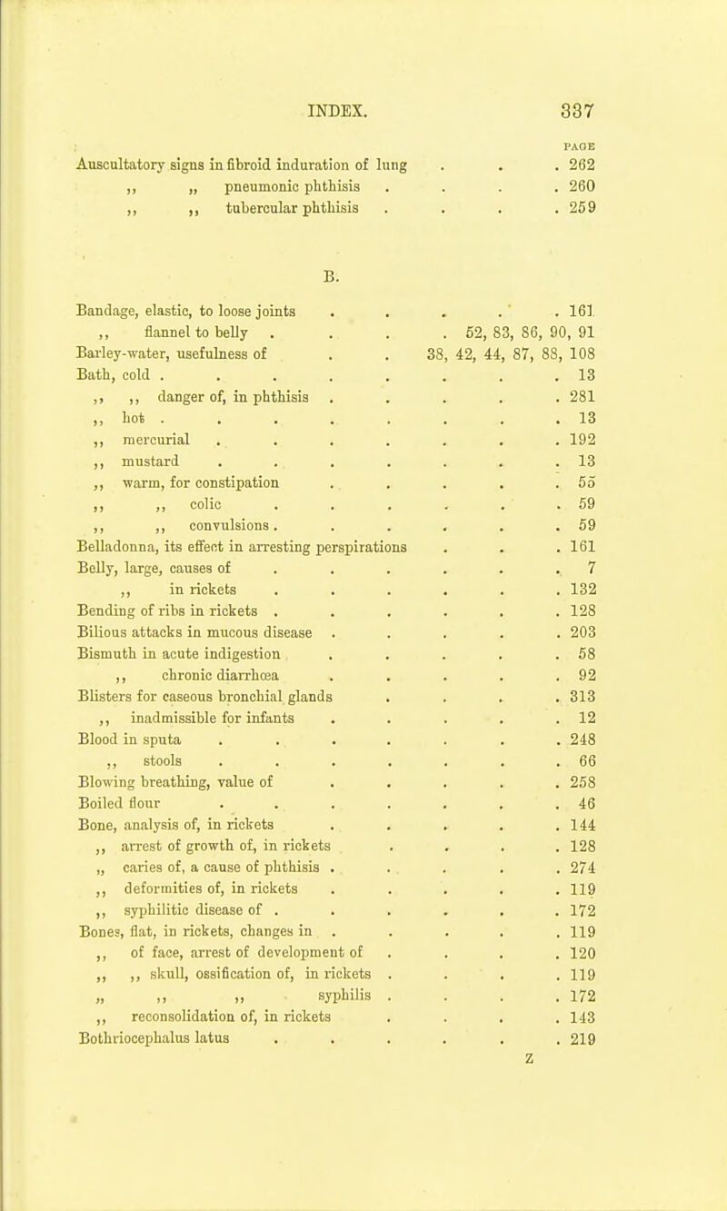 PAGE Auscultatory signs in fibroid induration of lung . . . 262 ,, „ pneumonic phthisis .... 260 ,, tubercular phthisis . . . ,259 B. Bandage, elastic, to loose joints . . . . ' . 161 flannel to belly .... 62, 83,86, 90,91 Barley-water, usefulness of . . 38, 42, 44, 87, 88, 108 Bath, cold . . . . . . . .13 ,, ,, danger of, in phthisis ..... 281 ,, hot . . . . . . . .13 ,, mercurial ....... 192 ,, mustard . . . . . . .13 ,, warm, for constipation .. . . . .55 ,, colic . . . . . .59 ,, ,, convulsions. . . . . .59 Belladonna, its effect in arresting perspirations . . .161 Belly, large, causes of . . . . . .7 ,, in rickets ...... 132 Bending of ribs in rickets ...... 128 Bilious attacks in mucous disease ..... 203 Bismuth in acute indigestion . . . . .58 ,, chronic diaiThoia . . . . .92 Blisters for caseous bronchial glands .... 313 ,, inadmissible for infants . . . . .12 Blood in sputa ....... 248 ,, stools . . . . . . .66 Blowing breathing, value of ..... 258 Boiled flour ....... 46 Bone, analysis of, in rickets . . . . .144 aiTcst of growth of, in i-ickets .... 128 „ caries of, a cause of phthisis ..... 274 ,, deformities of, in rickets ..... 119 ,, syphilitic disease of . . , . . . 172 Bones, flat, in rickets, changes in . . . . . 119 ,, of face, arrest of development of . . . , 120 ,, ,, skuU, ossification of, in rickets .... 119 „ ,, „ syphilis . . . .172 ,, reconsolidation of, in rickets . . , .143 Bothriocephalus latus . . . . . .219 Z