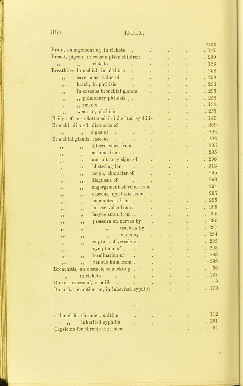 PAOB Brain, enlargement of, in rickets . . . ' . .147 Breast, pigeon, in consumptive children .... 239 ,, rickets ... ... 123 Breathing, bronchial, in phthisis ..... 258 ,, cavernous, value ot . . , . . 258 harsh, in phthisis . . . ' . . 256 ,, in caseous bronchial glands .... 295 ,, ,, pulmonary phthisis . . . , . 258 „ ,, rickets . . . . ... 132 ,, weak in, phthisis . ■ . . . . 258 Bridge of nose flaitened in inherited sjpMliS' . . . 169 Bronchi, dilated, diagnosis of . . . . .269 „ „ signs of . . .- . . .262 Bronchial glands, caseous . . .' . • . . 292 J, ,, altered voice from .... 295 ,, asthma from ..... 295 ,, auscultatory signs of .... 296 ,, blistering for .... . 313 „ cough, character of .... 295 ,, diagnosis of .... . 298 J, engorgement of veins from ... 294 ,, ,, caseous, epistaxis from .... 295 „ ,, hajmoptysis from ..... 295 hoarse voice from . .... 295 ,, „ laryngismus from ..... 295 „ pressure on nerves by . . . . 295 „ ,, trachiea by . , . . 297 ,,. „ veins by . . . .294 ,, „ rupture of vessels in . . . . 295 „ symptoms of . ■ . . . . 293 „ ,, termination of ..... 298 ,,. ,, venous hum from ..... 299 Bronchitis, an obstacle to suckling ... . . .50 „ in rickets ...... 134 Butter, excess of, in milk . . . . . .18 Buttocks, eruption on, in inherited sypliilis. . . • 170 C. Calomel for chronic vomiting . . . . .112 ,, inherited syphilis . . . . .191 Capsicum for chronic diarrhcea . . . . . .94