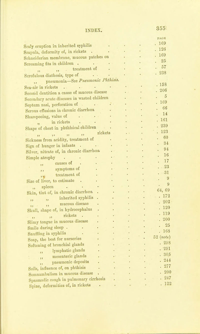 Scaly eruption in inherited aypliilis Scapula, deformity of, in rickets . Schneiderian membrane, mucous patches on Screaming fits in children . J J ,) treatment of Scrofulous diathesis, type of . • _ pneumonia—See Pneumonic Phthisis. Sea-air in rickets . . • • Second dentition a cause of m.ucous disease Secondary acute diseases in wasted children Septum nasi, perforation of Serous effusions in chronic diarrhoea Shampooing, value of „ in rickets Shape of chest in phthisical children rickets )) >> 1' Sickness from acidity, treatment of Sign of hunger in infants . Silver, nitrate of, in chronic diarrhrea Simple atrophy ,, causes of symptoms of ,^ treatment of Size of liver, to estimate ,, spleen Skin, tint of, in chronic diarrhrea inherited syphilis mucous disease Skull, shape of, in hydrocephalus rickets . Slimy tongue in mucous disease Smile during sleep . SnufHing in syphilis Soap, the best for nurseries Softening of bronchial glands lymphatic glands mesenteric glands pneumonic deposits Soils, influence of, on phthisis Somnambulism in mucous disease Spasmodic cough in pulmonary cirrhosis Spine, deformities of, in riokota PAOB . 169 . 126 . 169 . 25 . 57 . 238 . 158 . 206 . 5 . 169 . 66 . 14 . 161 . 239 - . 123 . 60 . 34 . 94 . 16 . 17 . 23 . 31 9 . 9 64, 69 . . 172 . 202 . 120 . 119 . 200 . 25 . 168 52 (nott) . 298 . 291 . 30.5 . 2i4 . 277 . 200 . 247 . 122