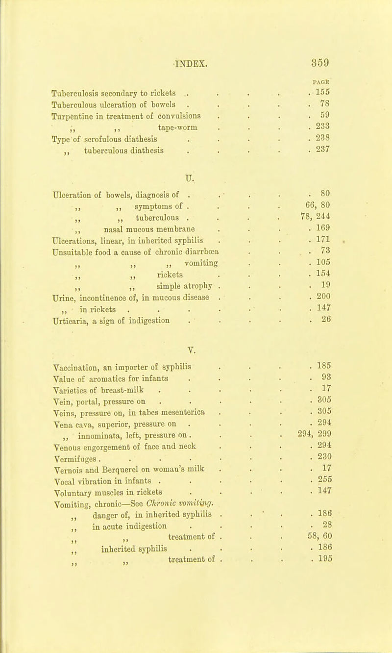 Tuberculosis secondary to rickets . Tuberculous ulceration of bowels Turpentine in treatment of convulsions ,, ,, tape-worm Type of scrofulous diathesis ,, tuberculous diathesis PAGE 155 78 59 233 238 237 U, Ulceration of bowels, diagnosis of . . ■ . ■ .80 „ symptoms of . . . . 66, 80 ■,, tuberculous .... 78, 244 ,, nasal mucous membrane .... 169 Ulcerations, linear, in inherited syphilis . . . .171 Unsuitable food a cause of chi-onic diarrhoea . . .73 „ ,, „ vomiting . . . 105 ■,, ,, rickets .... 164 ,, ,, simple atrophy . . . .19 Urine, incontinence of, in mucous disease .... 200 ,, in rickets . . . • . • • 147 Urticaria, a sign of indigestion . . . . .26 Vaccination, an importer of syphilis Value of aromatics for infants Varieties of breast-milk Vein, portal, pressure on Veins, pressure on, in tabes mesenterica Vena cava, superior, pressure on ,, innominata, left, pressure on . Venous engorgement of face and neck Vermifuges .... Vei-nois and Berquerel on woman's milk Vocal vibration in infants . Voluntary muscles in rickets Vomiting, chronic—See Chronic vomiting. ,, danger of, in inherited syphilis ,, in acute indigestion treatment of ,, inherited syphilis ,, treatment of . 185 . 93 . 17 . 305 . 305 . 294 294, 299 . 294 . 230 . 17 . 255 . 147 . 186 . 28 58, 60 . 186 . 195
