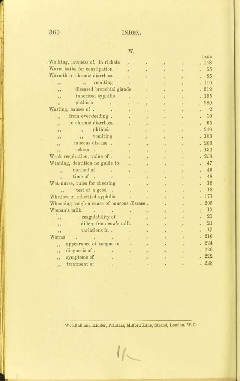 W. PAOE . Walking, lateness of, in rickets . . . . .148 Warm baths for constipation . , . . .55 Warmth in chronic diarrhoea , , . . .85 ,, ,, vomiting ..... 110 diseased bronchial glands .... 312 ,, inherited syphilis . . . , .195 „ phthisis . ... . . .280 Wasting, causes of . . . , . . .2 ,, from over-feeding . . . . . .19 ,, in chronic diarrhcea . . . . .65 ,, „ phthisis ..... 249 ,, ,, vomiting ..... 103 ,, mucous disease ...... 203 ,, rickets . . . . . . . 132 Weak respiration, value o.f . . . . . , 258 Weaning, dentition no guide to . . . . .47 method of . , . . . .49 ,, time of . . . ■ . . .48 Wet-nurse, rules for choosing , . . . .18 ,, test of a good . . . . . .18 Whitlow in inherited syphilis ..... 171 Whooping-cough a cause of mucous disease .... 205 Woman's milk , . . . . . .17 coagulability of . . . . .21 ,, dififers from cow's milk . . . .21 ,, variations m . . 17 Worms ........ 21(5 ,, appearance of tongue in . . . . . 224 ,, diagnosis of . . . . . • • 226 symptoms of ...... 222 ,, treatment of ...... 228 Woodfall and Kinder, Printers, Milford Lane, Strand, Loudon, W.C.