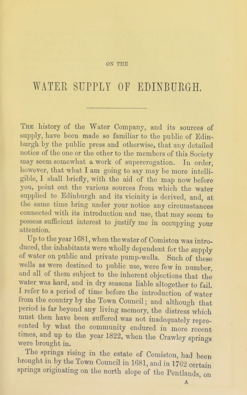 WATER SUPPLY OF EDINBURGH, The history of the Water Company, and its sources of supply, have been made so familiar to the public of Edin- burgh by the public press and otherwise, that any detailed notice of the one or the other to the members of this Society may seem somewhat a work of supererogation. In order, however, that what I am going to say may be more intelli- gible, I shall briefly, with the aid of the map now before you, point out the various sources from which the water supplied to Edinburgh and its vicinity is derived, and, at the same time bring under your notice any circumstances connected with its introduction and use, that may seem to possess sufficient interest to justify me in occupying your attention. Up to the year 1681, when the water of Comiston was intro- duced, the inhabitants were wholly dependent for the supply of water on public and private pump-wells. Such of these wells as were destined to public use, were few in number, and all of them subject to the inherent objections that the water was hard, and in dry seasons liable altogether to fail. I refer to a period of time before the introduction of water from the country by the Town Council; and although that period is far beyond any living memory, the distress which must then have been suffered was not inadequately repre- sented by what the community endured in more recent times, and up to the year 1822, when the Crawley springs were brought in. The springs rising in the estate of Comiston, had been brought ni by the Town Council in 1681, and in 1762 certain springs originating on the north slope of the Pentlands on