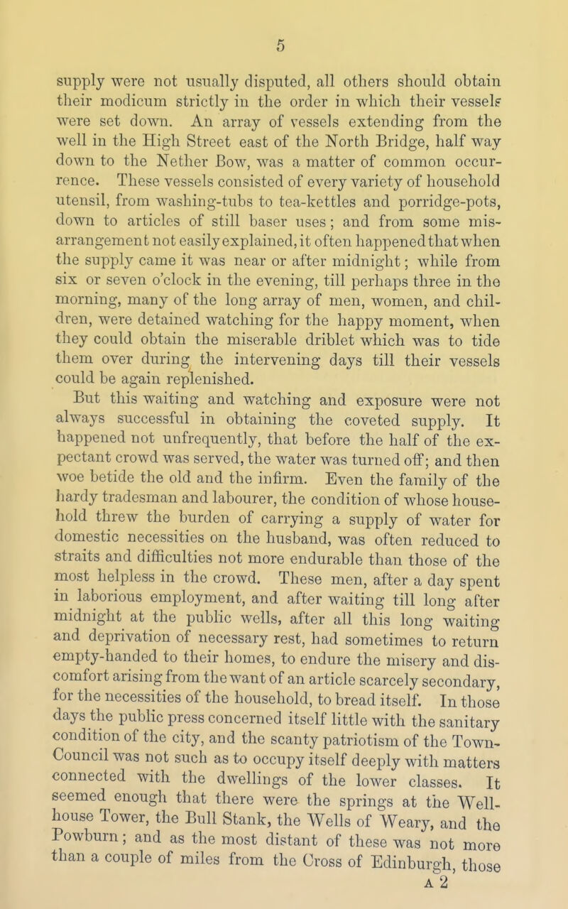 supply were not usually disputed, all others should obtain their modicum strictly in the order in which their vessel? ' were set down. An array of vessels extending from the well in the High Street east of the North Bridge, half way down to the Nether Bow, was a matter of common occur- rence. These vessels consisted of every variety of household utensil, from washing-tubs to tea-kettles and porridge-pots, down to articles of still baser uses; and from some mis- arrangement not easily explained, it often happened that when | the supply came it was near or after midnight; while from six or seven o'clock in the evening, till perhaps three in the morning, many of the long array of men, women, and chil- dren, were detained watching for the happy moment, when they could obtain the miserable driblet which was to tide them over during; the intervening days till their vessels could be again replenished. But this waiting and watching and exposure were not always successful in obtaining the coveted supply. It happened not unfrequently, that before the half of the ex- pectant crowd was served, the water was turned off; and then ^ woe betide the old and the infirm. Even the family of the hardy tradesman and labourer, the condition of whose house- hold threw the burden of carrying a supply of water for domestic necessities on the husband, was often reduced to straits and difficulties not more endurable than those of the most helpless in the crowd. These men, after a day spent in laborious employment, and after waiting till long after midnight at the public wells, after all this long waiting and deprivation of necessary rest, had sometimes to return empty-handed to their homes, to endure the misery and dis- comfort arising from the want of an article scarcely secondary, for the necessities of the household, to bread itself. In those days the public press concerned itself little with the sanitary condition of the city, and the scanty patriotism of the Town< Council was not such as to occupy itself deeply with matters connected with the dwellings of the lower classes. It seemed enough that there were the springs at the Well- house Tower, the Bull Stank, the Wells of Weary, and the ■' Powburn; and as the most distant of these was not more than a couple of miles from the Cross of Edinburgh, those ■ A 2' I I