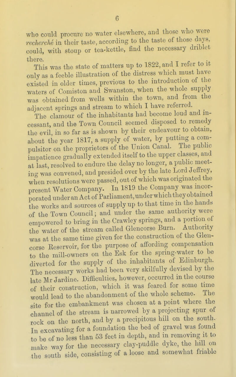 who could procure no water elsewhere, and those who were rechercU in their taste, according to the taste of those days, could, with stoup or tea-kettle, find the necessary driblet there. . This was the state of matters up to 1822, and I refer to it only as a feeble illustration of the distress which must have existed in older times, previous to the introduction of the waters of Comiston and Swanston, when the whole supply was obtained from wells within the town, and from the adjacent springs and stream to which I have referred. ^ The clamour of the inhabitants had become loud and in- cessant, and the Town Council seemed disposed to remedy the evil, in so far as is shown by their endeavour to obtain, about the year 1817, a supply of water, by puttmg a com- pulsitor on the proprietors of the Union Canal. The public impatience gradually extended itself to the upper classes, and at last, resolved to endure the delay no longer, a public meet- ing was convened, and presided over by the late Lord Jeffrey, when resolutions were passed, out of which was originated the present Water Company. In 1819 the Company was incor- porated under an Act of Parliament, under which they obtamed the works and sources of supply up to that time m the hands of the Town Council; and under the same authority were empowered to bring in the Crawley springs, and a portion ot the water of the stream called Glencorse Burn. Authority was at the same time given for the construction of the Glen> corse Keservoir, for the purpose of affording compensation to the mill-owners on the Esk for the spring-water to be diverted for the supply of the inhabitants of Edinburgh. The necessary works had been very skilfully devised by the late Mr Jardine. Difficulties, however, occurred in the course of their construction, which it was feared for some time would lead to the abandonment of the whole scheme. The site for the embankment was chosen at a point where the channel of the stream is narrowed by a projecting spur of rock on the north, and by a precipitous hill on the south. In excavating for a foundation the bed of gravel was found to be of no less than 53 feet in depth, and in removing it to make way for the necessary clay-puddle dyke, the hill on the south side, consisting of a loose and somewhat friable
