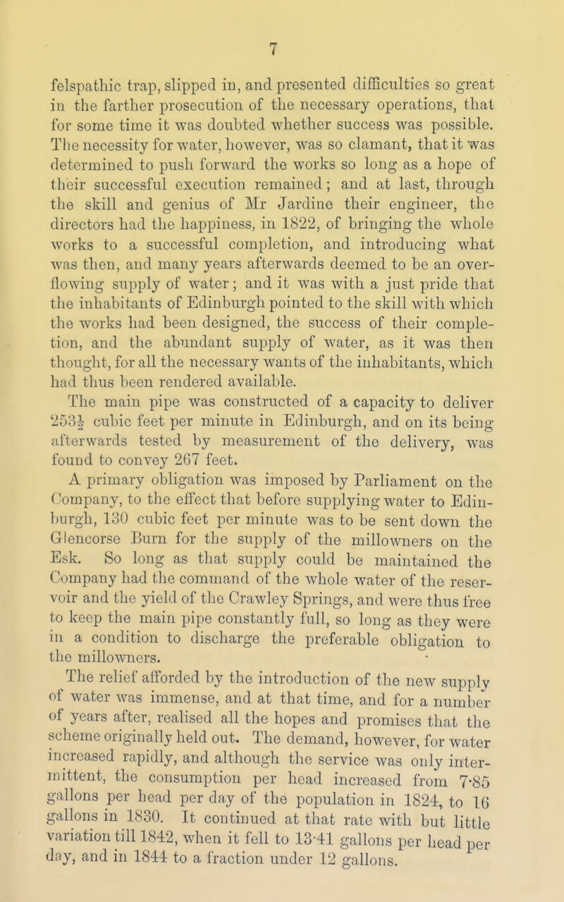 in the farther prosecution of the necessary operations, that for some time it was doubted whether success was possible. The necessity for water, however, was so clamant, that it was determined to push forward the works so long as a hope of their successful execution remained; and at last, through the skill and genius of Mr Jardine their engineer, the directors had the happiness, in 1822, of bringing the whole works to a successful completion, and introducing what was then, and many years afterwards deemed to be an over- flowing supply of water; and it was with a just pride that the inhabitants of Edinburgh pointed to the skill with which the works had been designed, the success of their comple- tion, and the abundant supply of water, as it was then thought, for all the necessary wants of the inhabitants, which had thus been rendered available. The main pipe was constructed of a capacity to deliver 253|- cubic feet per minute in Edinburgh, and on its being afterwards tested by measurement of the delivery, was found to convey 267 feet. A primary obligation was imposed by Parliament on the Company, to the effect that before supplying water to Edin- burgh, 130 cubic feet per minute was to be sent down the Giencorse Burn for the supply of the millowners on the Esk. So long as that supply could be maintained the Company had the command of the whole water of the reser- voir and the yield of the Crawley Springs, and were thus free to keep the main pipe constantly full, so long as they were in a condition to discharge the preferable obligation to the millowners. The relief afforded by the introduction of the new supply of water was immense, and at that time, and for a number of years after, realised all the hopes and promises that the scheme originally held out. The demand, however, for water increased rapidly, and although the service was only inter- mittent, the consumption per head increased from 7*85 gallons per head per day of the population in 1824, to 16 gallons in 1830. It continued at that rate with but little variation till 1842, when it fell to 1341 gallons per head per day, and in 1844 to a fraction under 12 gallons.