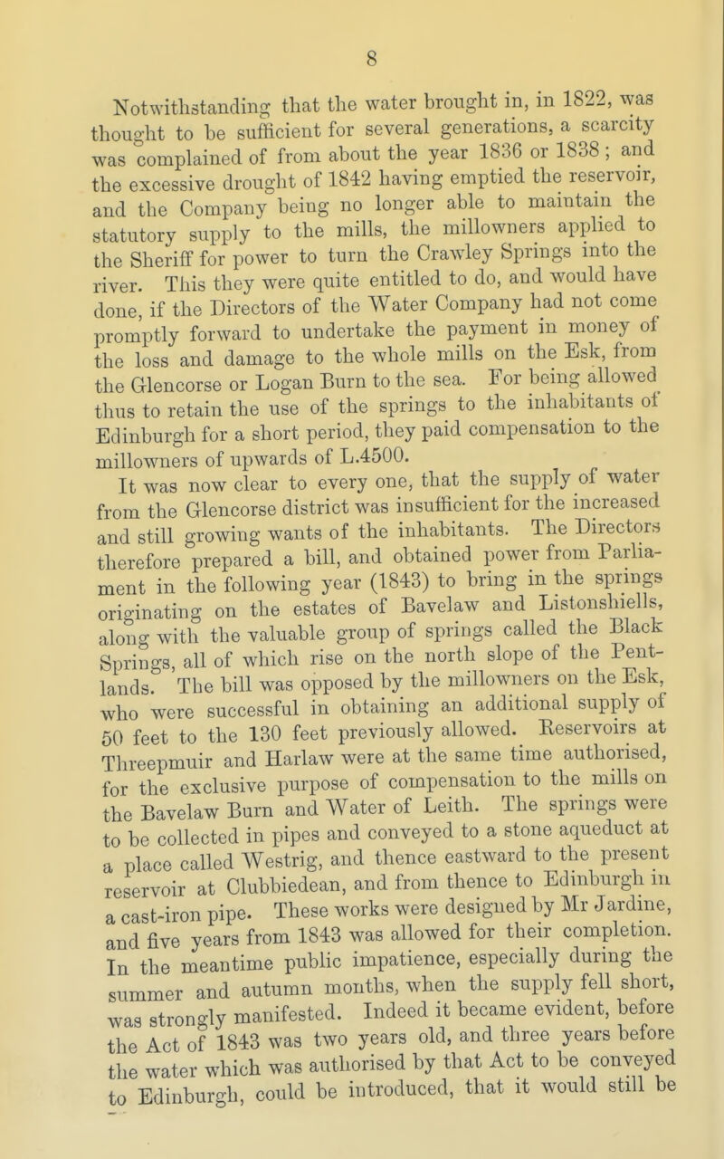 Notwithstanding that the water brought in, in 1822, was thought to be sufficient for several generations, a scarcity was complained of from about the year 1836 or 1838; and the excessive drought of 1842 having emptied the reservoir, and the Company being no longer able to mamtam the statutory supply to the mills, the miUowners applied to the Sheriff for power to turn the Crawley Springs into the river. This they were quite entitled to do, and would have done, if the Directors of the Water Company had not come promptly forward to undertake the payment in money of the loss and damage to the whole mills on the Esk, from the Glencorse or Logan Burn to the sea. For being allowed thus to retain the use of the springs to the inhabitants ot Edinburgh for a short period, they paid compensation to the miUowners of upwards of L.4500. It was now clear to every one, that the supply of water from the Glencorse district was insufficient for the increased and still growing wants of the inhabitants. The Directors therefore prepared a bill, and obtained power from Parlia- ment in the following year (1843) to bring in the springs originating on the estates of Bavelaw and Listonshiells, along with the valuable group of springs called the Black Springs, all of which rise on the north slope of the Pent- lands. The bill was opposed by the miUowners on the Esk, who were successful in obtaining an additional supply of 50 feet to the 130 feet previously allowed. Eeservoirs at Threepmuir and Harlaw were at the same time authorised, for the exclusive purpose of compensation to the mills on the Bavelaw Burn and Water of Leith. The springs were to be collected in pipes and conveyed to a stone aqueduct at a place called Westrig, and thence eastward to the present reservoir at Clubbiedean, and from thence to Edinburgh iii a cast-iron pipe. These works were designed by Mr Jardme, and five years from 1843 was allowed for their completion. In the meantime public impatience, especially during the summer and autumn months, when the supply fell short, was strongly manifested. Indeed it became evident, before the Act of 1843 was two years old, and three years before the water which was authorised by that Act to be conveyed to Edinburgh, could be introduced, that it would still be