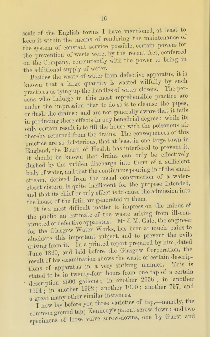 scale of the English towns I have mentioned, at least to keep it within the means of rendering the maintenance ot the system of constant service possible, certain powers for the prevention of waste were, by the recent Act, conferred on the Company, concurrently with the power to brmg m the additional supply of water. Besides the waste of water from defective apparatus, it is known that a large quantity is wasted wilfully by such practices as tying up the handles of water-closets. The per- sons who indulge in this most reprehensible practice are under the impression that to do so is to cleanse the pipes, or flush the drains ; and are not generally aware that it fails in producing these effects in any beneficial degree ; while its only certain result is to fill the house with the poisonous air thereby returned from the drains. The consequences ot this practice are so deleterious, that at least in one large town m En-land, the Board of Health has interfered to prevent it. It should be known that drains can only be effectively flushed by the sudden discharge into them of a sutiicient body of water, and that the continuous pouring m of the small stream, derived from the usual construction of a water- closet cistern, is quite inefiicient for the purpose intended, and that its chief or only effect is to cause the admission into the house of the fetid air generated m them. It is a most difficult matter to impress on the minds ot the public an estimate of the waste arising from ill-con- structed or defective apparatus. Mr J. M. Gale, the engineer for the Glasgow Water Works, has been at much pains to elucidate this important subject, and to prevent the evils arising from it. In a printed report prepared by him, dated June 1860, and laid before the Glasgow Corporation, the result of his examination shows the waste of certain descrip- tions of apparatus in a very striking manner. This is stated to be in twenty-four hours from one tap of a certain • description 2500 gallons; in another 2656; in another 1594 in another 1992; another 1000; another 797, and a great many other similar instances. I now lay before you three varieties of tap,—namely, the common ground tap; Kennedy's patent screw-down; and two specimens of loose valve screw-downs, one by Guest and